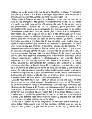 público. Ya no le queda más que la parte filosófica, la última. A mediados
del mes que viene irá a París a escoger alojamiento para instalarse a
principios de noviembre. ¡Ojalá estuviera yo en su lugar! [...]
 Ahora releo a Boileau, es decir, todo Boileau, y con muchas marcas de
lápiz en los márgenes. Me parece verdaderamente fuerte. No se cansa
uno de lo que está bien escrito. ¡El estilo es la vida! Es la sangre misma
del pensamiento. Boileau es un río pequeño, poco profundo, pero
admirablemente limpio y bien encauzado. Por eso esa agua no se acaba.
De lo que él quiere decir, nada se pierde. ¡Pero cuánto Arte ha sido preciso
para hacer eso, y con tan poco! Así, de aquí a dos o tres años, voy a releer
atentamente todos los clásicos franceses y a anotarlos, trabajo que me
servirá para mis Prefacios (mi obra de crítica literaria, ya sabes). Quiero
demostrar en ellos la insuficiencia de las escuelas, sean cuales sean, y
declarar efectivamente que nosotros no tenemos la pretensión de crear
una, y que no hay que crearlas. Al contrario, estamos en la tradición. A mí
me parece estrictamente exacto. Me tranquiliza y me anima. Lo que admiro
en Boileau es lo que admiro en Hugo, y allá donde ha sido bueno el uno, el
otro es excelente. No hay más que una Belleza. Es la misma por todas
partes, pero tiene aspectos diferentes; está más o menos coloreada por los
reflejos dominantes. Voltaire y Chateaubriand, por ejemplo, fueron
mediocres por las mismas causas, etc. Trataré de mostrar por qué la
crítica estética ha permanecido tan atrasada con relación a la crítica
histórica y científica: le faltaba base. El conocimiento que les falta a todos
es la anatomía del estilo, saber cómo se articula una frase y por dónde se
sujeta. Se estudia sobre maniquíes, sobre traducciones, según profesores,
imbéciles incapaces de sujetar el instrumento de la ciencia que enseñan,
quiero decir una pluma, y falta la vida, ¡el amor!, el amor, lo que no se da,
el secreto divino, el alma, sin la cual nada se entiende.
 Cuando haya terminado eso —será un trabajo de un año largo, no más
(pero al menos me habré vengado literariamente, como en el Diccionario
de ideas recibidas me vengaré moralmente)—, cuando haya terminado eso
(después de la Bovary y de Anubis, en todo caso) estaré sin duda en una
fase nueva, y me urge estar en ella. A mí, que escribo tan despacio, me
carcomen los proyectos. Quiero hacer dos o tres largos libracos épicos,
novelas en un ambiente grandioso donde la acción sea forzosamente
fecunda y los detalles ricos por sí mismos, lujosos y trágicos a la vez, libros
con grandes murallas pintadas de arriba abajo.
 Había en la Revue de Paris (fragmento de Michelet sobre Danton) un
juicio sobre Robespierre que me ha gustado. Señala que es, en su
persona, un gobierno; y por eso lo amaron todos los gobiernómanos
 