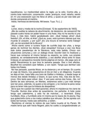 republicanos. La mediocridad adora la regla; yo la odio. Contra ella, y
contra toda restricción, corporación, casta, jerarquía, nivel, rebaño, siento
en mí una execración que me llena el alma, y quizá es por ese lado por
donde comprendo el martirio.
 Adiós, hermosa ex-demócrata. Mil besos. Tuyo. Tu [...]

 140
 Lunes, doce y media de la noche [Croisset, 12 de septiembre de 1853].
 ¡Me da vueltas la cabeza de aburrimiento, de desánimo, de cansancio! He
pasado cuatro horas sin poder hacer ni una frase. Hoy no he escrito ni una
línea, o más bien, habré garabateado cien. ¡Qué trabajo atroz! ¡Qué
fastidio! ¡Oh, el Arte, el Arte! ¿Qué es, pues, esta quimera rabiosa que nos
muerde el corazón, y por qué? ¡Es una locura el tomarse tanto trabajo!
¡Ah, ya me acordaré de la Bovary!
  Ahora siento como si tuviera hojas de cuchillo bajo las uñas, y tengo
ganas de rechinar los dientes. ¡Qué estupidez! Conque a eso nos lleva
este dulce pasatiempo de la literatura, esta nata batida. Choco con
situaciones comunes y con un diálogo trivial. Escribir bien lo mediocre y
hacer que conserve al mismo tiempo su aspecto, su corte, sus propias
palabras, es verdaderamente diabólico, y veo desfilar ahora ante mí esas
lindezas en perspectiva durante treinta páginas al menos. ¡Se paga caro el
estilo! Recomienzo lo que hice la semana pasada. Dos o tres efectos.
Bouilhet los consideró ayer fallidos, y con razón. Tengo que derribar casi
todas mis frases.
 No has pensado, querida Musa, en la distancia y en el tiempo. En cuanto
al viaje de Gisors, nos pasaríamos el día en tren y en diligencia. Cuando
se deja el tren, hace falta una hora de Gaillon a Andelys, y desde luego al
menos dos desde Andelys a Gisors, lo que suma: tres, más dos de tren,
cinco. Otro tanto para volver: diez. Y eso para vernos dos horas. ¡No, no!
Dentro de seis semanas, en Mantes, estaremos solos y por más tiempo
(por tan poco, además, no quiero a los amigos), y no merece la pena verse
para no tener más que la tristeza de despedirse.
 Sé lo que me cuestan las interrupciones; ahora mi impotencia me viene de
Trouville. Quince días antes de ausentarme, me perturba. A toda costa
tengo que calentarme, y esto ha de marchar... o reventaré. Estoy
humillado, Dios, y humillado ante mí mismo por lo reacio de mi pluma. Hay
que gobernarla como a los malos caballos que rehusan. Se les aprieta con
todas las fuerzas, hasta casi asfixiarlos, y ceden.
  Recibimos el viernes la noticia de que había muerto el tío Parain. Mi
madre tenía que salir hacia Nogent, pero ha vuelto a congestionársele un
 