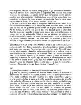 poco el pecho. Hoy se ha puesto sanguijuelas. Sigo teniendo un fondo de
inquietud por ese lado. Esta muerte la esperaba. Me causará más dolor
después, me conozco. Las cosas tienen que incrustarse en mí. Sólo ha
añadido algo a la prodigiosa irritabilidad que tengo ahora, y que haría bien
en calmar, por lo demás, pues a veces me desborda. Pero la culpa es de
ese jamelgo de Bovary. Este asunto burgués me asquea.
 ¡Otro más que se ha marchado! A ese pobre tío Parain lo veo ahora en su
sudario como si tuviera el ataúd en que se pudre sobre mi mesa, ante mis
ojos. La idea de los gusanos que le comen las mejillas no me abandona.
Por lo demás, la última vez que lo dejé me despedí para la eternidad.
Cuando llegué de Nogent a tu casa había estado solo todo el tiempo en el
vagón, con un sol estupendo. Volvía a ver, de pasada, las aldeas que
cruzábamos antaño en silla de posta, en vacaciones, todos en familia con
los demás, muertos también. Las vides eran las mismas, y las casas
blancas, la larga carretera polvorienta, con los olmos podados a los lados...
[...]
 Leí anteayer todo un tomo del tío Michelet, el sexto de su Revolución, que
acaba de salir. Hay brotes exquisitos, grandes palabras, cosas exactas;
casi todas son nuevas. Pero no hay plan, no hay arte. No está claro,
menos aún tranquilo, y la calma es la característica de la belleza, como la
serenidad lo es de la inocencia, de la virtud. El reposo es una actitud de
Dios. ¡Qué curiosa época! ¡Qué curiosa época! ¡Cómo se funden lo
grotesco y lo terrible! Lo repito, aquí es donde el Shakespeare del futuro
podrá sacar a baldes llenos. ¿Hay algo más enorme que lo del ciudadano
Roland? Antes de matarse había escrito esta nota que le encontraron
encima: «¡Respetad el cuerpo de un hombre virtuoso!». [...]

 141
 [Croisset] Medianoche del viernes [16 de septiembre de 1853].
 [...] ¡Por fin, ya estoy de nuevo en marcha! Esto funciona; la máquina se
recompone. No censures mi rigidez, querida Musa, sé por experiencia que
sirve. Nada se obtiene sino con esfuerzo; todo tiene su sacrificio. La perla
es una enfermedad de la ostra, y el estilo, quizá, la supuración de un dolor
más profundo. ¿No ocurre lo mismo con la vida del artista, o más bien con
una obra de Arte por realizar, que con una gran montaña por escalar?
¡Duro viaje, y que exige una voluntad encarnizada! Primero se divisa
desde abajo una alta cima. En los cielos, es rutilante de pureza,
amedrentadora por su altura, y te solicita, no obstante, precisamente a
causa de eso. Partimos. Pero a cada rellano de la ruta crece la cima, el
horizonte retrocede, y vienen los precipicios, los vértigos y los desánimos.
 