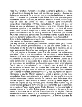 Hace frío, y el eterno huracán de las altas regiones te quita al pasar hasta
el último jirón de tu ropa. La tierra está perdida para siempre, y la meta sin
duda no se alcanzará. Es la hora en que se cuentan las fatigas, en que se
miran con espanto las grietas de la piel. No se tiene más que unas ganas
indomables de subir más alto, de terminar, de morir. A veces, sin embargo,
llega un soplo del viento del cielo, y desvela para deslumbrarte
perspectivas incontables, infinitas, maravillosas. A veinte mil pies por
debajo de uno se distinguen los hombres, una brisa olímpica llena tus
pulmones gigantes, y se considera uno un coloso que tiene el mundo
entero como pedestal. Luego cae la niebla y se sigue a tientas, a tientas,
quebrándose las uñas en las rocas y llorando en la soledad. ¡No importa!
¡Muramos en la nieve, perezcamos en el blanco dolor de nuestro deseo, al
murmullo de los torrentes del Espíritu, con el rostro vuelto hacia el Sol!
 Esta tarde he trabajado con emoción, han regresado mis buenos sudores,
y he vuelto a vociferar como en el pasado.
 ¡Es muy hermoso, Candice! ¡Muy hermoso! ¡Qué precisión! ¿Hay manera
de ser más amplio, permaneciendo a la vez tan claro? Quizá no. El
maravilloso efecto de este libro depende sin duda de la naturaleza de las
ideas que expresa. Como hay que escribir es así de bien, pero no así.
  ¿Por qué pierdes tu tiempo en releer Graziella, cuando hay tantas cosas
que releer? ¡Esa sí que es una distracción sin disculpa, desde luego! No
hay nada que sacar de semejantes obras. Hay que atenerse a las fuentes,
y Lamartine es un grifo. Lo que hay de fuerte en Manon Lescaut es el
hálito sentimental, la ingenuidad de la pasión que hace a los dos héroes
tan auténticos, tan simpáticos, tan honrados, aunque sean unos bribones.
Este libro es un grito del corazón; su compasión es muy hábil. ¡Qué tono
de excelente sociedad! Pero yo prefiero las cosas más picantes, más
destacadas, y veo que todos los libros de primer orden lo son a ultranza.
Son chillones de verdad, archidesarrollados y más abundantes en detalles
intrínsecos al asunto. Manon Lescaut es quizá el primero de los libros
secundarios. Creo, contrariamente a tu opinión de esta mañana, que se
puede interesar con cualquier asunto. En cuanto a crear Belleza con ellos,
también lo pienso, teóricamente al menos, pero estoy menos seguro. La
muerte de Virginia es muy hermosa, pero ¡cuántas otras muertes hay tan
conmovedoras (porque la de Virginia es excepcional)! Lo que es admirable
es su carta a Pablo, escrita desde París. Siempre me ha arrancado el
corazón cuando la he leído. Estoy seguro de antemano de que se llorará
menos a la muerte de mi señora Bovary que a la de Virginia. Pero se
llorará más al marido de una que al amante de la otra, y de lo que no tengo
dudas es del cadáver. Tendrá que perseguiros. La primera cualidad del
 