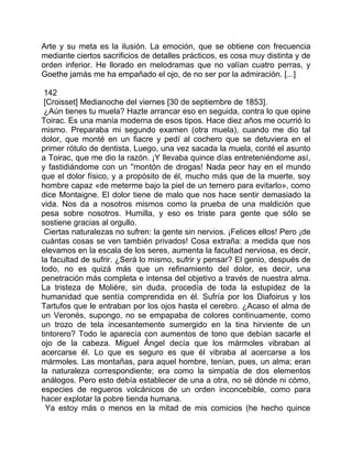 Arte y su meta es la ilusión. La emoción, que se obtiene con frecuencia
mediante ciertos sacrificios de detalles prácticos, es cosa muy distinta y de
orden inferior. He llorado en melodramas que no valían cuatro perras, y
Goethe jamás me ha empañado el ojo, de no ser por la admiración. [...]

 142
 [Croisset] Medianoche del viernes [30 de septiembre de 1853].
 ¿Aún tienes tu muela? Hazte arrancar eso en seguida, contra lo que opine
Toirac. Es una manía moderna de esos tipos. Hace diez años me ocurrió lo
mismo. Preparaba mi segundo examen (otra muela), cuando me dio tal
dolor, que monté en un fiacre y pedí al cochero que se detuviera en el
primer rótulo de dentista. Luego, una vez sacada la muela, conté el asunto
a Toirac, que me dio la razón. ¡Y llevaba quince días entreteniéndome así,
y fastidiándome con un ''montón de drogas! Nada peor hay en el mundo
que el dolor físico, y a propósito de él, mucho más que de la muerte, soy
hombre capaz «de meterme bajo la piel de un ternero para evitarlo», como
dice Montaigne. El dolor tiene de malo que nos hace sentir demasiado la
vida. Nos da a nosotros mismos como la prueba de una maldición que
pesa sobre nosotros. Humilla, y eso es triste para gente que sólo se
sostiene gracias al orgullo.
 Ciertas naturalezas no sufren: la gente sin nervios. ¡Felices ellos! Pero ¡de
cuántas cosas se ven también privados! Cosa extraña: a medida que nos
elevamos en la escala de los seres, aumenta la facultad nerviosa, es decir,
la facultad de sufrir. ¿Será lo mismo, sufrir y pensar? El genio, después de
todo, no es quizá más que un refinamiento del dolor, es decir, una
penetración más completa e intensa del objetivo a través de nuestra alma.
La tristeza de Molière, sin duda, procedía de toda la estupidez de la
humanidad que sentía comprendida en él. Sufría por los Diafoirus y los
Tartufos que le entraban por los ojos hasta el cerebro. ¿Acaso el alma de
un Veronés, supongo, no se empapaba de colores continuamente, como
un trozo de tela incesantemente sumergido en la tina hirviente de un
tintorero? Todo le aparecía con aumentos de tono que debían sacarle el
ojo de la cabeza. Miguel Ángel decía que los mármoles vibraban al
acercarse él. Lo que es seguro es que él vibraba al acercarse a los
mármoles. Las montañas, para aquel hombre, tenían, pues, un alma; eran
la naturaleza correspondiente; era como la simpatía de dos elementos
análogos. Pero esto debía establecer de una a otra, no sé dónde ni cómo,
especies de regueros volcánicos de un orden inconcebible, como para
hacer explotar la pobre tienda humana.
  Ya estoy más o menos en la mitad de mis comicios (he hecho quince
 