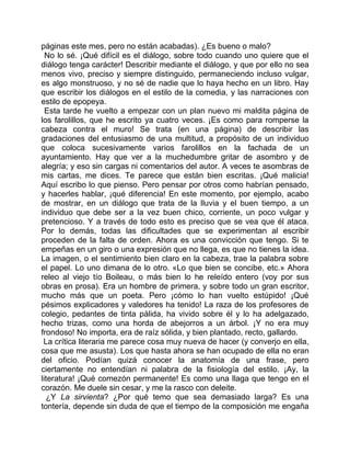 páginas este mes, pero no están acabadas). ¿Es bueno o malo?
  No lo sé. ¡Qué difícil es el diálogo, sobre todo cuando uno quiere que el
diálogo tenga carácter! Describir mediante el diálogo, y que por ello no sea
menos vivo, preciso y siempre distinguido, permaneciendo incluso vulgar,
es algo monstruoso, y no sé de nadie que lo haya hecho en un libro. Hay
que escribir los diálogos en el estilo de la comedia, y las narraciones con
estilo de epopeya.
  Esta tarde he vuelto a empezar con un plan nuevo mi maldita página de
los farolillos, que he escrito ya cuatro veces. ¡Es como para romperse la
cabeza contra el muro! Se trata (en una página) de describir las
gradaciones del entusiasmo de una multitud, a propósito de un individuo
que coloca sucesivamente varios farolillos en la fachada de un
ayuntamiento. Hay que ver a la muchedumbre gritar de asombro y de
alegría; y eso sin cargas ni comentarios del autor. A veces te asombras de
mis cartas, me dices. Te parece que están bien escritas. ¡Qué malicia!
Aquí escribo lo que pienso. Pero pensar por otros como habrían pensado,
y hacerles hablar, ¡qué diferencia! En este momento, por ejemplo, acabo
de mostrar, en un diálogo que trata de la lluvia y el buen tiempo, a un
individuo que debe ser a la vez buen chico, corriente, un poco vulgar y
pretencioso. Y a través de todo esto es preciso que se vea que él ataca.
Por lo demás, todas las dificultades que se experimentan al escribir
proceden de la falta de orden. Ahora es una convicción que tengo. Si te
empeñas en un giro o una expresión que no llega, es que no tienes la idea.
La imagen, o el sentimiento bien claro en la cabeza, trae la palabra sobre
el papel. Lo uno dimana de lo otro. «Lo que bien se concibe, etc.» Ahora
releo al viejo tío Boileau, o más bien lo he releído entero (voy por sus
obras en prosa). Era un hombre de primera, y sobre todo un gran escritor,
mucho más que un poeta. Pero ¡cómo lo han vuelto estúpido! ¡Qué
pésimos explicadores y valedores ha tenido! La raza de los profesores de
colegio, pedantes de tinta pálida, ha vivido sobre él y lo ha adelgazado,
hecho trizas, como una horda de abejorros a un árbol. ¡Y no era muy
frondoso! No importa, era de raíz sólida, y bien plantado, recto, gallardo.
 La crítica literaria me parece cosa muy nueva de hacer (y converjo en ella,
cosa que me asusta). Los que hasta ahora se han ocupado de ella no eran
del oficio. Podían quizá conocer la anatomía de una frase, pero
ciertamente no entendían ni palabra de la fisiología del estilo. ¡Ay, la
literatura! ¡Qué comezón permanente! Es como una llaga que tengo en el
corazón. Me duele sin cesar, y me la rasco con deleite.
  ¿Y La sirvienta? ¿Por qué temo que sea demasiado larga? Es una
tontería, depende sin duda de que el tiempo de la composición me engaña
 