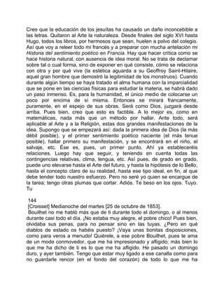 Creo que la educación de los jesuítas ha causado un daño inconcebible a
las letras. Quitaron al Arte la naturaleza. Desde finales del siglo XVI hasta
Hugo, todos los libros, por hermosos que sean, huelen a polvo del colegio.
Así que voy a releer todo mi francés y a preparar con mucha antelación mi
Historia del sentimiento poético en Francia. Hay que hacer crítica como se
hace historia natural, con ausencia de idea moral. No se trata de declamar
sobre tal o cual forma, sino de exponer en qué consiste, cómo se relaciona
con otra y por qué vive (la estética aguarda a su Geoffroy Saint-Hilaire,
aquel gran hombre que demostró la legitimidad de los monstruos). Cuando
durante algún tiempo se haya tratado el alma humana con la imparcialidad
que se pone en las ciencias físicas para estudiar la materia, se habrá dado
un paso inmenso. Es, para la humanidad, el único medio de colocarse un
poco por encima de sí misma. Entonces se mirará francamente,
puramente, en el espejo de sus obras. Será como Dios, juzgará desde
arriba. Pues bien, creo que esto es factible. A lo mejor es, como en
matemáticas, nada más que un método por hallar. Ante todo, será
aplicable al Arte y a la Religión, estas dos grandes manifestaciones de la
idea. Supongo que se empezará así: dada la primera idea de Dios (la más
débil posible), y el primer sentimiento poético naciente (el más tenue
posible), hallar primero su manifestación, y se encontrará en el niño, el
salvaje, etc. Ése es, pues, un primer punto. Ahí ya estableceréis
relaciones. Luego hay que seguir, y teniendo en cuenta todas las
contingencias relativas, clima, lengua, etc. Así pues, de grado en grado,
puede uno elevarse hasta el Arte del futuro, y hasta la hipótesis de lo Bello,
hasta el concepto claro de su realidad, hasta ese tipo ideal, en fin, al que
debe tender todo nuestro esfuerzo. Pero no seré yo quien se encargue de
la tarea; tengo otras plumas que cortar. Adiós. Te beso en los ojos. Tuyo.
Tu

 144
 [Croisset] Medianoche del martes [25 de octubre de 1853].
 Bouilhet no me habló más que de ti durante todo el domingo, o al menos
durante casi todo el día. ¡No estaba muy alegre, el pobre chico! Pues bien,
olvidaba sus penas, para no pensar sino en las tuyas. ¿Pero en qué
diablos de estado os habéis puesto? ¡Vaya unas bonitas disposiciones,
como para veros a menudo! Quiérele, a ese pobre Bouilhet, pues te ama
de un modo conmovedor, que me ha impresionado y afligido; más bien lo
que me ha dicho de ti es lo que me ha afligido. He pasado un domingo
duro, y ayer también. Tengo que estar muy ligado a ese canalla como para
no guardarle rencor (en el fondo del corazón) de todo lo que me ha
 