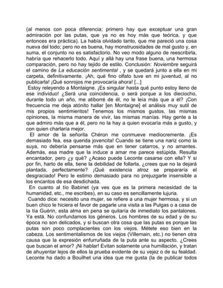 (al menos con poca diferencia; primero hay que exceptuar una gran
admiración por las putas, que ya no es hoy más que teórica, y que
entonces era práctica). La había olvidado tanto, que me pareció una cosa
nueva del todo; pero no es buena, hay monstruosidades de mal gusto y, en
suma, el conjunto no es satisfactorio. No veo modo alguno de reescribirla,
habría que rehacerlo todo. Aquí y allá hay una frase buena, una hermosa
comparación, pero no hay tejido de estilo. Conclusión: Noviembre seguirá
el camino de La educación sentimental , y se quedará junto a ella en mi
carpeta, definitivamente. ¡Ah, qué fino olfato tuve en mi juventud, al no
publicarla! ¡Qué sonrojos me provocaría ahora! [...]
 Estoy releyendo a Montaigne. ¡Es singular hasta qué punto estoy lleno de
ese individuo! ¿Será una coincidencia, o será porque a los dieciocho,
durante todo un año, me atiborré de él, no le leía más que a él? ¡Con
frecuencia me deja atónito hallar [en Montaigne] el análisis muy sutil de
mis propios sentimientos! Tenemos los mismos gustos, las mismas
opiniones, la misma manera de vivir, las mismas manías. Hay gente a la
que admiro más que a él, pero no la hay a quien evocaría más a gusto, y
con quien charlaría mejor.
  El amor de la señorita Chéron me conmueve mediocremente. ¡Es
demasiado fea, esa querida jovencita! Cuando se tiene una nariz como la
suya, no debería pensarse más que en tener catarros, y no amantes.
Además, esa madre que la induce a amar me parece estúpida. Resulta
encantador, pero ¿y qué? ¿Acaso puede Leconte casarse con ella? Y si
por fin, harto de ella, tiene la debilidad de follarla, ¿crees que no la dejará
plantada, perfectamente? ¡Qué existencia atroz se prepararía el
desgraciado! Pero le estimo demasiado para no prejuzgarle insensible a
los encantos de esa desdichada.
  En cuanto al tío Babinet (ya ves que es la primera necesidad de la
humanidad, etc., me escribes), en su caso es sencillamente lujuria.
 Cuando dice: necesito una mujer, se refiere a una mujer hermosa, y si un
buen chico le hiciera el favor de pagarle una visita a las Pulgas o a casa de
la tía Guérin, esta alma en pena se quitaría de inmediato los pantalones.
Ya está. No confundamos los géneros. Los hombres de su edad y de su
época no son delicados, y si buscan otra cosa que las putas es porque las
putas son poco complacientes con los viejos. Métete eso bien en la
cabeza. Los sentimentalismos de los viejos (Villemain, etc.) no tienen otra
causa que la expresión enfurruñada de la puta ante su aspecto. ¿Crees
que buscan el amor? ¡Ni hablar! Evitan solamente una humillación, y tratan
de ahuyentar lejos de ellos la prueba evidente de su vejez o de su fealdad.
Leconte ha dado a Bouilhet una idea que me gusta (la de publicar todos
 