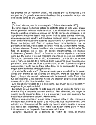 los poemas en un volumen único). Me agrada por su franqueza y su
arrogancia. ¡Es grande, ese muchacho (Leconte), y le creo tan incapaz de
una bajeza como de una vulgaridad! [...]

 146
 [Croisset] Viernes, una de la madrugada [25 de noviembre de 1853].
  Sí, tienes razón, no hemos estado lo bastante solos en este viaje. Quizá
de ahí procedan nuestros malentendidos, pues si nuestros cuerpos se han
tocado, nuestros corazones apenas han tenido tiempo de abrazarse. Y si
algo pudiera hacerme desear más aún el final de estas eternas molestias,
de estos perpetuos saludos y despedidas, sería eso mismo, quiero decir, el
dolor siempre renovado de nuestras separaciones. Ay, pobre Musa, pobre
Musa, me juzgas mal. Pero no quiero hacer recriminaciones que te
parecerían odiosas, y que acaso lo serían. No lo sé. Siempre temo herirte,
y te hiero sin cesar. Eso me humilla en mis pretensiones más delicadas. Te
fijas en palabras en el aire, en gestos insignificantes, en manías
indiferentes. ¡Cómo te ofendió mi frase sobre el estar alojado en la misma
calle que Du Camp, y de qué mediocre importancia es eso, no obstante!
Vamos, no pensemos más en ello, abracémonos con más ternura incluso
que el martes a las dos de la mañana. Seca tus pobres ojos y guárdalos no
para llorar, sino para ver. Pues todo está ahí, en ver. Todo está ahí para
comprender, y de lo que se trata, sobre todo, es de comprender. Si vieras
mejor, sufrirías menos y trabajarías más.
  ¿He de hablarte de arte? ¿No me acusarás para tus adentros de pasar
aprisa por encima de los asuntos del corazón? Pero es que todo está
ligado, y lo que atormenta tu vida atormenta también a tu estilo. Pues entre
tus concepciones y tus pasiones haces una aleación perpetua que debilita
a unas y te impide disfrutar de las otras.
 ¡Oh, si pudiera yo hacer de ti lo que sueño, qué mujer, qué ser serías! ¡Y
en primer lugar, qué ser feliz!
  La lectura de La sirvienta ha sido para mí todo un curso de moral y de
estética. Voy a parecerte pedante, sin duda. Pero abreviaré, y te ruego, te
suplico que te examines bien, a ti y a tus obras, y que veas cuánto te ha
trastornado el elemento exterior. Resumamos:
  Primero, una comedia en la que estoy, y porque estoy en ella, porque es
un hecho real, carece de acción y es rechazada. Dos inconvenientes, uno
artístico y el otro comercial. Sin duda hay buenos versos en ella, e incluso
casi todos son excelentes. Pero había que hacer lirismo puro, y nada
intrínseco en sí se desprende directamente del drama.
   Segundo, acuérdate de la comedia de Herbin de Nollis, el mismo
 