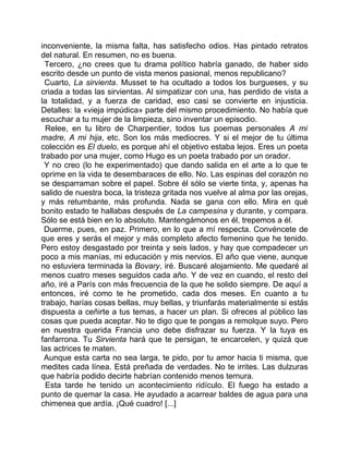 inconveniente, la misma falta, has satisfecho odios. Has pintado retratos
del natural. En resumen, no es buena.
 Tercero, ¿no crees que tu drama político habría ganado, de haber sido
escrito desde un punto de vista menos pasional, menos republicano?
 Cuarto, La sirvienta. Musset te ha ocultado a todos los burgueses, y su
criada a todas las sirvientas. Al simpatizar con una, has perdido de vista a
la totalidad, y a fuerza de caridad, eso casi se convierte en injusticia.
Detalles: la «vieja impúdica» parte del mismo procedimiento. No había que
escuchar a tu mujer de la limpieza, sino inventar un episodio.
  Relee, en tu libro de Charpentier, todos tus poemas personales A mi
madre, A mi hija, etc. Son los más mediocres. Y si el mejor de tu última
colección es El duelo, es porque ahí el objetivo estaba lejos. Eres un poeta
trabado por una mujer, como Hugo es un poeta trabado por un orador.
 Y no creo (lo he experimentado) que dando salida en el arte a lo que te
oprime en la vida te desembaraces de ello. No. Las espinas del corazón no
se desparraman sobre el papel. Sobre él sólo se vierte tinta, y, apenas ha
salido de nuestra boca, la tristeza gritada nos vuelve al alma por las orejas,
y más retumbante, más profunda. Nada se gana con ello. Mira en qué
bonito estado te hallabas después de La campesina y durante, y compara.
Sólo se está bien en lo absoluto. Mantengámonos en él, trepemos a él.
 Duerme, pues, en paz. Primero, en lo que a mí respecta. Convéncete de
que eres y serás el mejor y más completo afecto femenino que he tenido.
Pero estoy desgastado por treinta y seis lados, y hay que compadecer un
poco a mis manías, mi educación y mis nervios. El año que viene, aunque
no estuviera terminada la Bovary, iré. Buscaré alojamiento. Me quedaré al
menos cuatro meses seguidos cada año. Y de vez en cuando, el resto del
año, iré a París con más frecuencia de la que he solido siempre. De aquí a
entonces, iré como te he prometido, cada dos meses. En cuanto a tu
trabajo, harías cosas bellas, muy bellas, y triunfarás materialmente si estás
dispuesta a ceñirte a tus temas, a hacer un plan. Si ofreces al público las
cosas que pueda aceptar. No te digo que te pongas a remolque suyo. Pero
en nuestra querida Francia uno debe disfrazar su fuerza. Y la tuya es
fanfarrona. Tu Sirvienta hará que te persigan, te encarcelen, y quizá que
las actrices te maten.
 Aunque esta carta no sea larga, te pido, por tu amor hacia ti misma, que
medites cada línea. Está preñada de verdades. No te irrites. Las dulzuras
que habría podido decirte habrían contenido menos ternura.
  Esta tarde he tenido un acontecimiento ridículo. El fuego ha estado a
punto de quemar la casa. He ayudado a acarrear baldes de agua para una
chimenea que ardía. ¡Qué cuadro! [...]
 