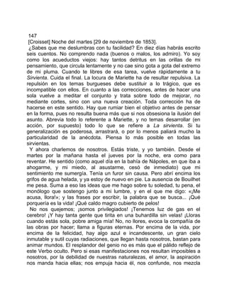 147
 [Croisset] Noche del martes [29 de noviembre de 1853].
 ¿Sabes que me deslumbras con tu facilidad? En diez días habrás escrito
seis cuentos. No comprendo nada (buenos o malos, los admiro). Yo soy
como los acueductos viejos: hay tantos detritus en las orillas de mi
pensamiento, que circula lentamente y no cae sino gota a gota del extremo
de mi pluma. Cuando te libres de esa tarea, vuelve rápidamente a tu
Sirvienta. Cuida el final. La locura de Mariette ha de resultar repulsiva. La
repulsión en los temas burgueses debe sustituir a lo trágico, que es
incompatible con ellos. En cuanto a las correcciones, antes de hacer una
sola vuelve a meditar el conjunto y trata sobre todo de mejorar, no
mediante cortes, sino con una nueva creación. Toda corrección ha de
hacerse en este sentido. Hay que rumiar bien el objetivo antes de pensar
en la forma, pues no resulta buena más que si nos obsesiona la ilusión del
asunto. Abrevia todo lo referente a Mariette, y no temas desarrollar (en
acción, por supuesto) todo lo que se refiere a La sirvienta. Si tu
generalización es poderosa, arrastrará, o por lo menos paliará mucho la
particularidad de la anécdota. Piensa lo más posible en todas las
sirvientas.
  Y ahora charlemos de nosotros. Estás triste, y yo también. Desde el
martes por la mañana hasta el jueves por la noche, era como para
reventar. He sentido (como aquel día en la bahía de Nápoles, en que iba a
ahogarme, y mi miedo, al asustarme, cesó de inmediato) que mi
sentimiento me sumergía. Tenía un furor sin causa. Pero abrí encima los
grifos de agua helada, y ya estoy de nuevo en pie. La ausencia de Bouilhet
me pesa. Suma a eso las ideas que me hago sobre tu soledad, tu pena, el
monólogo que sostengo junto a mi lumbre, y en el que me digo: «¡Me
acusa, llora!»; y las frases por escribir, la palabra que se busca... ¡Qué
porquería es la vida! ¡Qué caldo magro cubierto de pelos!
  No nos quejemos; ¡somos privilegiados! ¡Tenemos luz de gas en el
cerebro! ¡Y hay tanta gente que tirita en una buhardilla sin velas! ¡Lloras
cuando estás sola, pobre amiga mía! No, no llores, evoca la compañía de
las obras por hacer; llama a figuras eternas. Por encima de la vida, por
encima de la felicidad, hay algo azul e incandescente, un gran cielo
inmutable y sutil cuyas radiaciones, que llegan hasta nosotros, bastan para
animar mundos. El resplandor del genio no es más que el pálido reflejo de
este Verbo oculto. Pero si esas manifestaciones nos resultan imposibles a
nosotros, por la debilidad de nuestras naturalezas, el amor, la aspiración
nos manda hacia ellas; nos empuja hacia él, nos confunde, nos mezcla
 
