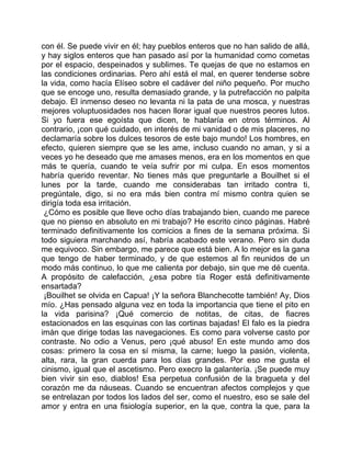con él. Se puede vivir en él; hay pueblos enteros que no han salido de allá,
y hay siglos enteros que han pasado así por la humanidad como cometas
por el espacio, despeinados y sublimes. Te quejas de que no estamos en
las condiciones ordinarias. Pero ahí está el mal, en querer tenderse sobre
la vida, como hacía Elíseo sobre el cadáver del niño pequeño. Por mucho
que se encoge uno, resulta demasiado grande, y la putrefacción no palpita
debajo. El inmenso deseo no levanta ni la pata de una mosca, y nuestras
mejores voluptuosidades nos hacen llorar igual que nuestros peores lutos.
Si yo fuera ese egoísta que dicen, te hablaría en otros términos. Al
contrario, ¡con qué cuidado, en interés de mi vanidad o de mis placeres, no
declamaría sobre los dulces tesoros de este bajo mundo! Los hombres, en
efecto, quieren siempre que se les ame, incluso cuando no aman, y si a
veces yo he deseado que me amases menos, era en los momentos en que
más te quería, cuando te veía sufrir por mi culpa. En esos momentos
habría querido reventar. No tienes más que preguntarle a Bouilhet si el
lunes por la tarde, cuando me considerabas tan irritado contra ti,
pregúntale, digo, si no era más bien contra mí mismo contra quien se
dirigía toda esa irritación.
 ¿Cómo es posible que lleve ocho días trabajando bien, cuando me parece
que no pienso en absoluto en mi trabajo? He escrito cinco páginas. Habré
terminado definitivamente los comicios a fines de la semana próxima. Si
todo siguiera marchando así, habría acabado este verano. Pero sin duda
me equivoco. Sin embargo, me parece que está bien. A lo mejor es la gana
que tengo de haber terminado, y de que estemos al fin reunidos de un
modo más continuo, lo que me calienta por debajo, sin que me dé cuenta.
A propósito de calefacción, ¿esa pobre tía Roger está definitivamente
ensartada?
 ¡Bouilhet se olvida en Capua! ¡Y la señora Blanchecotte también! Ay, Dios
mío. ¿Has pensado alguna vez en toda la importancia que tiene el pito en
la vida parisina? ¡Qué comercio de notitas, de citas, de fiacres
estacionados en las esquinas con las cortinas bajadas! El falo es la piedra
imán que dirige todas las navegaciones. Es como para volverse casto por
contraste. No odio a Venus, pero ¡qué abuso! En este mundo amo dos
cosas: primero la cosa en sí misma, la carne; luego la pasión, violenta,
alta, rara, la gran cuerda para los días grandes. Por eso me gusta el
cinismo, igual que el ascetismo. Pero execro la galantería. ¡Se puede muy
bien vivir sin eso, diablos! Esa perpetua confusión de la bragueta y del
corazón me da náuseas. Cuando se encuentran afectos complejos y que
se entrelazan por todos los lados del ser, como el nuestro, eso se sale del
amor y entra en una fisiología superior, en la que, contra la que, para la
 