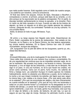 que nada puede hacerse. Está regulada como el latido de nuestra sangre,
y es coeterna con nosotros, como la consciencia.
 Al final esa Edma me asquea, incluso de lejos. Disculpas a Bouilhet y
compadeces a Léonie: al primero, porque está lejos de su amante, y a la
otra porque se ha equivocado (es la palabra consagrada). Por mi parte, la
disculpo también perfectamente (e incluso la apruebo, si le divierte). Pero
mi razón es del todo opuesta a la tuya. Cuando se sale de los brazos de
alguien, se tiene un regusto en el alma que impide apreciar los sabores
nuevos. ¡Después de eso, los contrastes! También es una ley culinaria. Yo
vivo al baño María.
 Adiós, te abrazo en todo mi jugo. Mil besos. Tuyo.
 Tu

  Mi primo y su larga esposa han llegado esta tarde. Desembarcan de
París. Están «cansados de la cocina de restaurante». Han estado en los
Francais, en la Ópera y en la Ópera Cómica, los tres teatros apreciados,
los únicos teatros decentes. En la Ópera Cómica han visto El chalet:
«Encantador, aunque sea antiguo».
 ¡Oh, burgueses! Con la piel del último de los burgueses, querría yo, etc.;
véase Des Barreaux.

 148
 [Croisset] Miércoles, una de la madrugada [14 de diciembre de 1853].
 Llevo siete días viviendo de una manera muy curiosa y encantadora. Es
de una regularidad tan continua que me es imposible recordar nada, de no
ser la impresión. Me acuesto muy tarde y me levanto lo mismo. Oscurece
temprano, y vivo al fulgor de las antorchas, o más bien de mi lámpara. No
oigo ni un paso, ni una voz humana, no sé lo que hacen los criados, me
sirven como sombras. Ceno con mi perro; fumo mucho, me caliento de
firme y trabajo duro: ¡es soberbio! Aunque mi madre apenas me molesta
habitualmente, siento no obstante una diferencia y puedo, de la mañana a
la noche y sin que ningún incidente me estorbe, por ligero que sea, seguir
la misma idea y dar vueltas a la misma frase. ¿Por qué siento este alivio
en la soledad? ¿Por qué me encontraba tan alegre y tan bien (físicamente)
en cuanto entraba en el desierto? ¿Por qué de muy niño me encerraba a
solas en un piso durante horas? La civilización no ha desgastado en mí el
instinto del salvaje, y a pesar de la sangre de mis antepasados (a quienes
ignoro totalmente, y que eran, sin duda, gente muy honrada), creo que hay
en mí algo de tártaro y de escita, de beduino, de piel roja. Lo que es
seguro es que hay algo de monje. Siempre he admirado mucho a esos
 