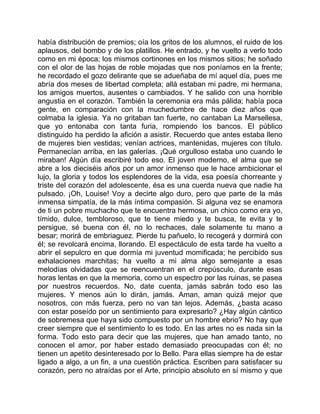 había distribución de premios; oía los gritos de los alumnos, el ruido de los
aplausos, del bombo y de los platillos. He entrado, y he vuelto a verlo todo
como en mi época; los mismos cortinones en los mismos sitios; he soñado
con el olor de las hojas de roble mojadas que nos poníamos en la frente;
he recordado el gozo delirante que se adueñaba de mí aquel día, pues me
abría dos meses de libertad completa; allá estaban mi padre, mi hermana,
los amigos muertos, ausentes o cambiados. Y he salido con una horrible
angustia en el corazón. También la ceremonia era más pálida; había poca
gente, en comparación con la muchedumbre de hace diez años que
colmaba la iglesia. Ya no gritaban tan fuerte, no cantaban La Marsellesa,
que yo entonaba con tanta furia, rompiendo los bancos. El público
distinguido ha perdido la afición a asistir. Recuerdo que antes estaba lleno
de mujeres bien vestidas; venían actrices, mantenidas, mujeres con título.
Permanecían arriba, en las galerías. ¡Qué orgulloso estaba uno cuando le
miraban! Algún día escribiré todo eso. El joven moderno, el alma que se
abre a los dieciséis años por un amor inmenso que le hace ambicionar el
lujo, la gloria y todos los esplendores de la vida, esa poesía chorreante y
triste del corazón del adolescente, ésa es una cuerda nueva que nadie ha
pulsado. ¡Oh, Louise! Voy a decirte algo duro, pero que parte de la más
inmensa simpatía, de la más íntima compasión. Si alguna vez se enamora
de ti un pobre muchacho que te encuentra hermosa, un chico como era yo,
tímido, dulce, tembloroso, que te tiene miedo y te busca, te evita y te
persigue, sé buena con él, no lo rechaces, dale solamente tu mano a
besar; morirá de embriaguez. Pierde tu pañuelo, lo recogerá y dormirá con
él; se revolcará encima, llorando. El espectáculo de esta tarde ha vuelto a
abrir el sepulcro en que dormía mi juventud momificada; he percibido sus
exhalaciones marchitas; ha vuelto a mi alma algo semejante a esas
melodías olvidadas que se reencuentran en el crepúsculo, durante esas
horas lentas en que la memoria, como un espectro por las ruinas, se pasea
por nuestros recuerdos. No, date cuenta, jamás sabrán todo eso las
mujeres. Y menos aún lo dirán, jamás. Aman, aman quizá mejor que
nosotros, con más fuerza, pero no van tan lejos. Además, ¿basta acaso
con estar poseído por un sentimiento para expresarlo? ¿Hay algún cántico
de sobremesa que haya sido compuesto por un hombre ebrio? No hay que
creer siempre que el sentimiento lo es todo. En las artes no es nada sin la
forma. Todo esto para decir que las mujeres, que han amado tanto, no
conocen el amor, por haber estado demasiado preocupadas con él; no
tienen un apetito desinteresado por lo Bello. Para ellas siempre ha de estar
ligado a algo, a un fin, a una cuestión práctica. Escriben para satisfacer su
corazón, pero no atraídas por el Arte, principio absoluto en sí mismo y que
 