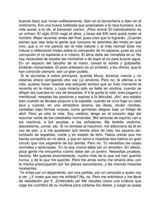 buenos tipos que vivían solitariamente, bien en la borrachería o bien en el
misticismo. Era una buena bofetada que propinaban a la raza humana, a la
vida social, a lo útil, al bienestar común. ¡Pero ahora! El individualismo es
un crimen. El siglo XVIII negó el alma, y tarea del XIX será quizá matar al
hombre. Mejor reventar antes del final, pues creo que lo lograrán. ¡Cuando
pienso que casi toda la gente que conozco se asombra del modo en que
vivo, que a mí me parece ser el más natural y el más normal! Esto me
induce a reflexiones tristes sobre la corrupción de mi especie, pues es una
corrupción el no bastarse a sí mismo. El alma debe ser completa en sí. No
hay necesidad de escalar las montañas o de bajar al río para buscar agua.
En un espacio del tamaño de la mano, clavad la sonda y golpeadla:
brotarán manantiales. El pozo artesiano es un símbolo, y los chinos, que lo
han conocido siempre, son un gran pueblo.
 Si te atuvieras a estos principios, querida Musa, llorarías menos y no
estarías ahora corrigiendo otra vez La sirvienta. Pero no, te aferras a la
vida; quieres hacer resonar ese estúpido tambor que en todo momento te
revienta en la mano, y cuya música sólo es bella en sordina, cuando se
aflojan las cuerdas en vez de tensarlas. A ti te gusta la vida; eres pagana y
meridional; respetas las pasiones y aspiras a la felicidad. ¡Ah!, eso estaba
bien cuando se llevaba púrpura a la espalda, cuando se vivía bajo un cielo
azul y cuando, en una atmósfera serena, las ideas, recién nacidas,
cantaban bajo formas nuevas, como gorriones alegres bajo un follaje de
abril. Pero yo odio la vida. Soy católico; tengo en el corazón algo del
rezumar verde de las catedrales normandas. Mis ternuras de espíritu van a
los inactivos, a los ascetas, a los soñadores. Me fastidia vestirme,
desvestirme, comer, etc. Si no temiese al haschich, me atiborraría de él en
vez de pan, y si me quedasen aún treinta años de vida, los pasaría así,
tumbado de espaldas, inerte y en estado de leño. Había creído que me
harías compañía en mi alma, y que en torno a nosotros dos habría un gran
círculo que nos separaría de los demás. Pero no. Tú necesitas las cosas
normales y apreciadas. Yo no soy «como debe ser un amante». En efecto,
poca gente me encuentra «como debe ser un joven». Necesitas pruebas,
hechos. Me quieres enormemente, mucho más de lo que me han querido
nunca, y de lo que me querrán. Pero me amas como me amaría otra, con
la misma preocupación por los planos secundarios, y las mismas miserias
incesantes.
 Te irritas por un alojamiento, por una partida, por un conocido a quien voy
a ver. ¿Y crees que eso me enfada? No, no. Pero me entristece y me llena
de desolación por ti. ¡Entiéndelo ya! Me resultas como una criatura que
coge los cuchillos de su muñeca para cortarse los dedos, y luego se queja
 