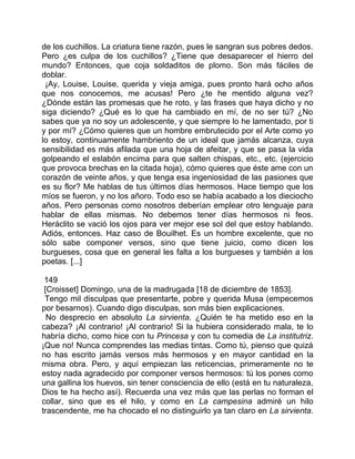 de los cuchillos. La criatura tiene razón, pues le sangran sus pobres dedos.
Pero ¿es culpa de los cuchillos? ¿Tiene que desaparecer el hierro del
mundo? Entonces, que coja soldaditos de plomo. Son más fáciles de
doblar.
 ¡Ay, Louise, Louise, querida y vieja amiga, pues pronto hará ocho años
que nos conocemos, me acusas! Pero ¿te he mentido alguna vez?
¿Dónde están las promesas que he roto, y las frases que haya dicho y no
siga diciendo? ¿Qué es lo que ha cambiado en mí, de no ser tú? ¿No
sabes que ya no soy un adolescente, y que siempre lo he lamentado, por ti
y por mí? ¿Cómo quieres que un hombre embrutecido por el Arte como yo
lo estoy, continuamente hambriento de un ideal que jamás alcanza, cuya
sensibilidad es más afilada que una hoja de afeitar, y que se pasa la vida
golpeando el eslabón encima para que salten chispas, etc., etc. (ejercicio
que provoca brechas en la citada hoja), cómo quieres que éste ame con un
corazón de veinte años, y que tenga esa ingeniosidad de las pasiones que
es su flor? Me hablas de tus últimos días hermosos. Hace tiempo que los
míos se fueron, y no los añoro. Todo eso se había acabado a los dieciocho
años. Pero personas como nosotros deberían emplear otro lenguaje para
hablar de ellas mismas. No debemos tener días hermosos ni feos.
Heráclito se vació los ojos para ver mejor ese sol del que estoy hablando.
Adiós, entonces. Haz caso de Bouilhet. Es un hombre excelente, que no
sólo sabe componer versos, sino que tiene juicio, como dicen los
burgueses, cosa que en general les falta a los burgueses y también a los
poetas. [...]

 149
 [Croisset] Domingo, una de la madrugada [18 de diciembre de 1853].
 Tengo mil disculpas que presentarte, pobre y querida Musa (empecemos
por besarnos). Cuando digo disculpas, son más bien explicaciones.
  No desprecio en absoluto La sirvienta. ¿Quién te ha metido eso en la
cabeza? ¡Al contrario! ¡Al contrario! Si la hubiera considerado mala, te lo
habría dicho, como hice con tu Princesa y con tu comedia de La institutriz.
¡Que no! Nunca comprendes las medias tintas. Como tú, pienso que quizá
no has escrito jamás versos más hermosos y en mayor cantidad en la
misma obra. Pero, y aquí empiezan las reticencias, primeramente no te
estoy nada agradecido por componer versos hermosos: tú los pones como
una gallina los huevos, sin tener consciencia de ello (está en tu naturaleza,
Dios te ha hecho así). Recuerda una vez más que las perlas no forman el
collar, sino que es el hilo, y como en La campesina admiré un hilo
trascendente, me ha chocado el no distinguirlo ya tan claro en La sirvienta.
 