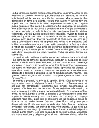 En La campesina habías estado shakespeariana, impersonal. Aquí te has
resentido un poco del hombre al que querías retratar. El lirismo, la fantasía,
la individualidad, la idea preconcebida, las pasiones del autor se embrollan
demasiado en torno a tu asunto. Resulta más juvenil, y aunque hay una
superioridad de forma indiscutible, fragmentos soberbios, el conjunto
jamás igualará al otro, porque La campesina fue imaginada, es un asunto
tuyo, y al imaginar se reproduce la generalidad, mientras que al aferrarse a
un hecho verdadero no sale de tu obra más que algo contingente, relativo,
restringido. Objetas que no quisiste hacer didáctica. ¿Quién te habla de
didáctica? ¡Había que hacer La sirvienta! Ahora es demasiado tarde, y
además, poco importa. Una vez descartado el título, será una obra muy
bella y conmovedora. Pero has de podar todo lo que no es necesario para
la idea misma de tu asunto. Así, ¿por qué tu gran artista, al final, que viene
a hablar con Mariette? ¿Qué pinta ese personaje completamente inútil en
el drama, y muy incoloro por él mismo? Cuida los diálogos, y sobre todo
evita decir vulgarmente las cosas vulgares. Todos los versos tienen que
ser versos.
  La continuidad constituye el estilo, como la constancia hace a la virtud.
Para remontar la corriente, para ser buen nadador, el cuerpo ha de estar
tendido sobre la misma línea, desde el occipucio hasta el talón. Se recoge
uno como un sapo, y se despliega sobre toda la superficie rítmicamente,
con todos los miembros, con la cabeza gacha, apretando los dientes. La
idea debe hacer lo mismo a través de las palabras, y no chapotear
golpeando a derecha e izquierda, lo que no conduce a nada, y cansa. Pero
¿cómo podías juzgarme tan limitado como para ignorar el valor de tu
Sirvienta? [...]
  En cuanto a publicar, no soy de tu opinión. Sirve. ¿Qué sabemos si no
hay, a estas horas, en algún rincón de los Pirineos o de Bretaña, un pobre
ser que nos comprenda? Publicamos para amigos desconocidos. La
imprenta sólo tiene eso de hermoso. Es un vertedero más amplio, un
instrumento de simpatía que va a golpear a distancia. En cuanto a publicar
ahora, no lo sé. Lanzar a la vez La sirvienta y La religiosa sería quizá más
imponente, como masa y como contraste. No, no tengo un despego
sepulcral hacia todo, pues sólo el enterarme de tus pequeños éxitos de
librería me ha hecho ilusión. ¡Vamos, pobre Musa, estoy muy poco
despegado de ti! ¡Yo que querría verte rica, feliz, famosa, festejada,
envidiada! Pero quiero, por encima de todo, verte grande. Lo que hace que
te engañes es que tengo ojeriza a esto: la aspiración a la felicidad por los
hechos, por la acción. Odio esta búsqueda de beatitud terrenal. Me parece
una manía mediocre y peligrosa. ¡Viva el amor, el dinero, el vino, la familia,
 