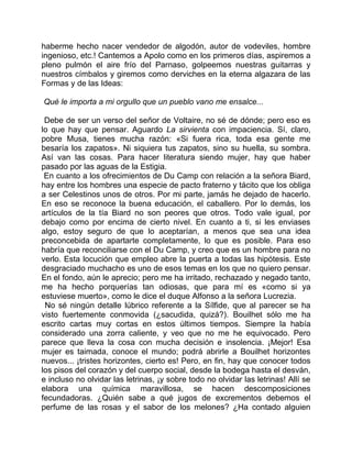 haberme hecho nacer vendedor de algodón, autor de vodeviles, hombre
ingenioso, etc.! Cantemos a Apolo como en los primeros días, aspiremos a
pleno pulmón el aire frío del Parnaso, golpeemos nuestras guitarras y
nuestros címbalos y giremos como derviches en la eterna algazara de las
Formas y de las Ideas:

Qué le importa a mi orgullo que un pueblo vano me ensalce...

 Debe de ser un verso del señor de Voltaire, no sé de dónde; pero eso es
lo que hay que pensar. Aguardo La sirvienta con impaciencia. Sí, claro,
pobre Musa, tienes mucha razón: «Si fuera rica, toda esa gente me
besaría los zapatos». Ni siquiera tus zapatos, sino su huella, su sombra.
Así van las cosas. Para hacer literatura siendo mujer, hay que haber
pasado por las aguas de la Estigia.
 En cuanto a los ofrecimientos de Du Camp con relación a la señora Biard,
hay entre los hombres una especie de pacto fraterno y tácito que los obliga
a ser Celestinos unos de otros. Por mi parte, jamás he dejado de hacerlo.
En eso se reconoce la buena educación, el caballero. Por lo demás, los
artículos de la tía Biard no son peores que otros. Todo vale igual, por
debajo como por encima de cierto nivel. En cuanto a ti, si les enviases
algo, estoy seguro de que lo aceptarían, a menos que sea una idea
preconcebida de apartarte completamente, lo que es posible. Para eso
habría que reconciliarse con el Du Camp, y creo que es un hombre para no
verlo. Esta locución que empleo abre la puerta a todas las hipótesis. Este
desgraciado muchacho es uno de esos temas en los que no quiero pensar.
En el fondo, aún le aprecio; pero me ha irritado, rechazado y negado tanto,
me ha hecho porquerías tan odiosas, que para mí es «como si ya
estuviese muerto», como le dice el duque Alfonso a la señora Lucrezia.
 No sé ningún detalle lúbrico referente a la Sílfide, que al parecer se ha
visto fuertemente conmovida (¿sacudida, quizá?). Bouilhet sólo me ha
escrito cartas muy cortas en estos últimos tiempos. Siempre la había
considerado una zorra caliente, y veo que no me he equivocado. Pero
parece que lleva la cosa con mucha decisión e insolencia. ¡Mejor! Esa
mujer es taimada, conoce el mundo; podrá abrirle a Bouilhet horizontes
nuevos... ¡tristes horizontes, cierto es! Pero, en fin, hay que conocer todos
los pisos del corazón y del cuerpo social, desde la bodega hasta el desván,
e incluso no olvidar las letrinas, ¡y sobre todo no olvidar las letrinas! Allí se
elabora una química maravillosa, se hacen descomposiciones
fecundadoras. ¿Quién sabe a qué jugos de excrementos debemos el
perfume de las rosas y el sabor de los melones? ¿Ha contado alguien
 