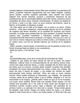 cuántas bajezas contempladas hacen falta para constituir una grandeza de
alma? ¿Cuántas miasmas repugnantes hay que haber tragado, cuántas
penas sufrido, cuántos suplicios soportado, para escribir una buena
página? Eso somos nosotros, poceros y jardineros. Sacamos de las
putrefacciones de la humanidad deleites para ella misma, hacemos crecer
canastillas de flores sobre miserias amontonadas. El Hecho se destila en
la Forma y sube a lo alto, como un puro incienso del Espíritu, hacia lo
Eterno, lo Inmutable, lo Absoluto, lo Ideal.
 He visto pasar por la calle al tío Roger, con su levita y su perro. ¡Pobre
hombre!... ¡Qué poco sospecha! ¿Has pensado alguna vez en la cantidad
de mujeres que tienen amantes, en la cantidad de hombres que tienen
queridas, en todas esas parejas bajo las otras parejas? ¡Cuántas mentiras
supone eso! ¡Cuántas maniobras y traiciones, cuántas lágrimas y
angustias! De todo esto brota lo grotesco y lo trágico. Así que uno y otro no
son sino la misma máscara que cubre la misma nada, y la Fantasía se ríe
en medio como una fila de dientes blancos por encima de la papalina
negra.
 Adiós, querida y buena Musa; al escribirte se me ha pasado el dolor en la
frente; la pongo bajo tus labios y voy a acostarme.
 Adiós de nuevo, y mil caricias. Tuyo.
 Tu

 151
 [Croisset] Miércoles, once de la noche [28 de diciembre de 1853].
  ¿Sabes lo que acabo de hacer desde las dos de la tarde, sin parar?
Clasificar, ordenar toda mi Correspondencia de los últimos quince años.
¡Tenía tres cajas enormes llenas, y cuatro carpetas! No he leído más que
las letras que no conocía. ¡Cuánta gente muerta! ¡Cuántos hay también
olvidados! He hecho descubrimientos muy tristes y otros muy risibles. Me
pican los ojos a fuerza de hojear, y me duelen los ríñones de haber
permanecido tanto tiempo inclinado. ¡Pero ahí está un buen estorbo
menos! Ahora podré empezar la depuración con método. He quemado
muchas cartas de la señora Didier y de la Sílfide, dirigidas a ti. No he
encontrado la de Gagne. ¿Dónde está? Cierto es que no la he buscado.
Las tuyas, amor querido, llenan toda una carpeta. Están aparte, con las
cositas que proceden de ti. He visto la rama verde que llevabas en el
sombrero cuando nuestro primer viaje a Mantes, las pantuflas de la
primera noche y un pañuelo mío, lleno de tu sangre. Tengo tantas ganas
de besarte, esta noche. Pongo mis labios sobre los tuyos, y te abrazo
desde lo más hondo de mí mismo, por todas partes. ¡A fines del mes que
 