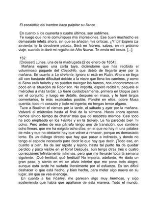 El escalofrío del hambre hace palpitar su flanco

 En cuanto a los cuarenta y cuatro últimos, son sublimes.
 Te ruego que no le comuniques mis impresiones. Ese buen muchacho es
demasiado infeliz ahora, sin que se añadan mis críticas. ¿Y tú? Espero La
sirvienta; te la devolveré pelada. Será en febrero, sabes, en mi próximo
viaje, cuando te daré mi regalito de Año Nuevo. Te envío mil besos. [...]

 152
 [Croisset] Lunes, una de la madrugada [2 de enero de 1854].
  Mañana espero una carta tuya, diciéndome que has recibido el
voluminoso paquete del Cocodrilo, que debió de llegarte ayer por la
mañana. En cuanto a La sirvienta, ignoro si está en Ruán. Ahora se llega
allí con bastante dificultad debido a la nieve que llena los caminos, y como
el Sena está helado y no pueden navegar los barcos, nos encontramos un
poco en la situación de Robinson. No importa, espero recibir tu paquete el
miércoles a más tardar. Lo leeré cuidadosamente, primero en bloque para
ver el conjunto; y luego en detalle, después en masa, y te haré largos
comentarios, lo más explicados posible. Pondré en ellos, pobre Musa
querida, todo mi corazón y todo mi ingenio; no tengas temor alguno.
 Tuve a Bouilhet el viernes por la tarde, el sábado y ayer por la mañana.
Volverá el miércoles hasta el final de la semana. Hasta ahora apenas
hemos tenido tiempo de charlar más que de nosotros mismos. Casi todo
ha sido empleado en los Fósiles y en la Bovary. Le ha parecido bien mi
polvo. Pero antes de ese párrafo tengo uno de transición, que contiene
ocho líneas, que me ha exigido ocho días, en el que no hay ni una palabra
de más y que no obstante hay que volver a rehacer, porque es demasiado
lento. Es un diálogo directo que hay que pasar a indirecto, y donde no
tengo el espacio necesario para decir lo que hay que decir. ¡Todo eso, en
cuanto a plan, ha de ser rápido y lejano, hasta tal punto ha de quedar
perdido y poco visible en el libro! Después, aún tengo otras tres o cuatro
correcciones infinitamente mínimas, pero que me llevarán toda la semana
siguiente. ¡Qué lentitud, qué lentitud! No importa, adelanto. He dado un
gran paso, y siento en mí un alivio interior que me pone todo alegre,
aunque esta tarde he sudado literalmente por el esfuerzo. Es tan difícil
deshacer lo que está hecho, y bien hecho, para meter algo nuevo en su
lugar, sin que se vea el encaje.
  En cuanto a los Fósiles, me parecen algo muy hermoso, y sigo
sosteniendo que había que apañarse de esta manera. Todo el mundo,
 