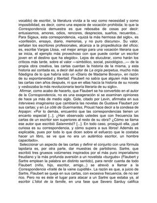 vocablo) de escribir, la literatura vivida a la vez como necesidad y como
imposibilidad, es decir, como una especie de vocación prohibida; lo que la
Correspondencia demuestra es que rebosaba de cosas por decir:
entusiasmos, amores, odios, rencores, desprecios, sueños, recuerdos...
Para Sigaux, esta correspondencia, «quizá la más hermosa del siglo», es
«confesión, ensayo, diario, memorias, y no puro discurso». Su valor,
señalan los escritores profesionales, alcanza a la propedéutica del oficio;
es, escribe Vargas Llosa, «el mejor amigo para una vocación literaria que
se inicia, el ejemplo más provechoso con que puede contar un escritor
joven en el destino que ha elegido». Lejos de elucubrar, como harán los
críticos más tarde, sobre el valor —simbólico, social, psicológico...— de la
propia obra creativa, las cartas cuentan la historia de la misma, y esta
historia así contada es, a decir del autor de La orgía perpetua, mucho más
fidedigna de lo que habría sido un «Diario de Madame Bovary», en razón
de su espontaneidad y libertad: Flaubert no sabía que alguien más leería
las cartas cien años después, ni que en ellas hacía la historia de su novela
y «esbozaba la más revolucionaria teoría literaria de su siglo».
 Afirmar, como acabo de hacerlo, que Flaubert se ha convertido en el autor
de la Correspondencia, no es una exageración si se examinan opiniones
de hace ya más de medio siglo. Gide, citado por Levin, afirmaba en sus
Interviews imaginaires que cambiaría las novelas de Gustave Flaubert por
sus cartas; y en Le côté de Guermantes, Proust hace decir a la condesa de
Arpajon: «Por lo demás, encuentro que las correspondencias tienen un
encanto especial [...]. ¿Han observado ustedes que con frecuencia las
cartas de un escritor son superiores al resto de su obra? ¿Cómo se llama
ese autor que escribió Salammbó? [...]. En todo caso, prosiguió ella, ¡qué
curiosa es su correspondencia, y cómo supera a sus libros! Además es
explicable, pues por todo lo que dicen sobre el esfuerzo que le costaba
hacer un libro, se ve que no era un auténtico escritor, un hombre
capacitado».
 Seleccionar un aspecto de las cartas y definir el conjunto con una fórmula
lapidaria es, por otra parte, dar muestras de partidismo. Sartre, que
escribió tres gruesos volúmenes inspirados por el más puro imperialismo
freudiano y la más profunda aversión a un novelista «burgués» (Flaubert y
Sartre emplean la palabra en distinto sentido), para rendir cuenta de todo
Flaubert (niño, hijo, escritor, amigo...) se atrevió a llamar a la
Correspondencia «traité de la vaine cupidité». La razón es que, a juicio de
Sartre, Flaubert se queja en sus cartas, con excesiva frecuencia, de no ser
rico. Pero no es éste el lugar para atacar a un Sartre que estaba ya, al
escribir L'Idiot de la famille, en una fase que Severo Sarduy califica
 