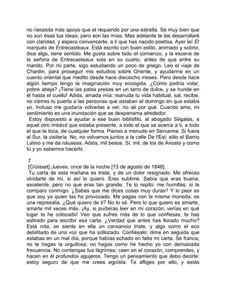 no necesita más apoyo que el requerido por una estrella. Sé muy bien que
no son ésas tus ideas; pero son las mías. Más adelante te las desarrollaré
con claridad, y espero convencerte, a ti que has nacido poetisa. Ayer leí El
marqués de Entrecasteaux. Está escrito con buen estilo, animado y sobrio;
dice algo, tiene sentido. Me gusta sobre todo el comienzo, y la escena de
la señora de Entrecasteaux sola en su cuarto, antes de que entre su
marido. Por mi parte, sigo estudiando un poco de griego. Leo el viaje de
Chardin, para proseguir mis estudios sobre Oriente, y ayudarme en un
cuento oriental que medito desde hace dieciocho meses. Pero desde hace
algún tiempo tengo la imaginación muy encogida. ¿Cómo podría volar,
pobre abeja? ¡Tiene las patas presas en un tarro de dulce, y se hunde en
él hasta el cuello! Adiós, amada mía; reanuda tu vida habitual, sal, recibe,
no cierres tu puerta a las personas que estaban el domingo en que estaba
yo. Incluso me gustaría volverlas a ver, no sé por qué. Cuando amo, mi
sentimiento es una inundación que se desparrama alrededor.
 Estoy dispuesto a ayudar a ese buen bibliófilo, al abogado Ségalas, a
aquel otro imbécil que estaba presente, a todo el que se acerca a ti, a todo
el que te toca, de cualquier forma. Pienso a menudo en Servanne. Si fuera
al Sur, la visitaría. No, no volvamos juntos a la calle De l'Est; sólo el Barrio
Latino y me da náuseas. Adiós, mil besos. Sí, mil, de los de Ariosto y como
tú y yo sabemos hacerlo.

 7
 [Croisset] Jueves, once de la noche [13 de agosto de 1846].
 Tu carta de esta mañana es triste, y de un dolor resignado. Me ofreces
olvidarte de mí, si así lo quiero. Eres sublime. Sabía que eras buena,
excelente, pero no que eras tan grande. Te lo repito: me humillas, si te
comparo conmigo. ¿Sabes que me dices cosas muy duras? Y lo peor es
que soy yo quien las ha provocado. Me pagas con la misma moneda; es
una represalia. ¿Qué quiero de ti? No lo sé. Pero lo que quiero es amarte,
amarte mil veces más. ¡Ay, si pudieras leer en mi corazón, verías en qué
lugar te he colocado! Veo que sufres más de lo que confiesas; te has
estirado para escribir esa carta. ¿Verdad que antes has llorado mucho?
Está rota; se siente en ella un cansancio triste, y algo como el eco
debilitado de una voz que ha sollozado. Confiésalo: dime en seguida que
estabas en un mal día, porque habías echado en falta mi carta. Sé franca;
no te hagas la orgullosa; no hagas como he hecho yo con demasiada
frecuencia. No contengas tus lágrimas; caen en el corazón, comprendes, y
hacen en él profundos agujeros. Tengo un pensamiento que debo decirte:
estoy seguro de que me crees egoísta. Te afliges por ello, y estás
 