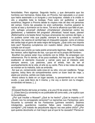 ferocidades. Pero sigamos. Segundo hecho, y que demuestra que los
hombres son hermanos. Estos días, en Provins, han ejecutado a un joven
que había asesinado a un burgués y una burguesa, violado a la criada in
situ y engullido toda la bodega. Pues para ver guillotinar a aquel
excéntrico, llegaron a Provins desde la víspera más de diez mil personas
del campo. Como las posadas no eran suficientes, muchos pasaron la
noche al raso y durmieron en la nieve. Tal era la afluencia que faltó el pan.
¡Oh, sufragio universal! ¡Sofistas! ¡Charlatanes! ¡Declamad contra los
gladiadores, y habladme del progreso! ¡Moralizad, haced leyes, planes!
¡Reformadme a la bestia feroz! Aunque arrancarais los caninos del tigre, y
no pudiera comer más que papilla, siempre le quedará su corazón de
carnicero. Así asoma el caníbal bajo el chaquetón popular, como el cráneo
del caribe bajo el gorro de seda negra del burgués. ¿Qué coño nos importa
todo eso? Nosotros cumplamos con nuestro deber. ¡Que la Providencia
cumpla con el suyo!
 Me dices que pronto ya nada podrá arrancarte lágrimas. Mejor, pues nada
las merece, salvo lágrimas de risa, «ya que reír es lo propio del hombre».
 Bouilhet me parece estar muy contento con la Sífide. Se emparejan con
vehemencia. Por lo demás, él es poco exaltado. Así hay que ser. Dejad la
exaltación al elemento muscular y carnal, para que el intelecto esté
siempre sereno. Las pasiones, para el artista, han de ser el
acompañamiento de la vida; el arte es su canto. Pero si las notas de abajo
se montan en la melodía, todo se embrolla.
 Así que yo, conservando cada cosa en su sitio, vivo por casilleros. Tengo
cajones, estoy lleno de compartimentos como un buen baúl de viaje, y
atado por encima, ceñido con triple correa.
 Ahora coloco tu dedo en un lugar secreto, tu pensamiento en un rincón
oculto, y que está lleno de ti misma, y me voy a dormir con tu imagen,
enviándote mil besos. [...]

 153
 [Croisset] Noche del lunes al martes, a la una [10 de enero de 1854].
 [...] Esta obra [La sirvienta] no es publicable tal como está, y te suplico que
no la publiques.
  ¿Por qué insultar a Musset? ¿Qué te ha hecho? ¿Qué te importa a ti?
¿Quién nos ha consagrado censores? Le reprochas sus Fantasmas; pero
recuerda tu comedia de los Fantasmas (¡primera versión!). Seamos
indulgentes, guardemos nuestras faltas para nosotros. ¿Esperas
corregirle? ¿Ha tratado de perjudicarte alguna vez ese pobre chico? ¿Por
qué quieres devolverle un mal mayor que el que te ha causado? Piensa en
 