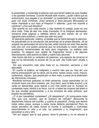 la posteridad, y contempla la pésima cara que tienen todos los que insultan
a los grandes hombres. Cuando Musset esté muerto, ¿quién sabrá que se
emborrachó, que pegaba a su doncella? La posteridad es muy indulgente
para con esos crímenes. ¡Casi perdona a Jean-Jacques [Rousseau] el
haber mandado a sus hijos al hospicio! Y además, ¿qué nos importa a
nosotros? ¿Con qué derecho?
 Ese poema es una mala acción, y has recibido el castigo, pues es una
obra mala. Trata de leer mis notas fríamente. Si te indignan demasiado,
conserva esas páginas y reléelas dentro de seis meses, de un año
(aguarda para publicar), y verás que sólo soy justo.
 El elemento particular, relativo, el detalle que te había llamado la atención,
ha perjudicado en la concepción del personaje de la propia Mariette. ¡Si se
aceptan los personajes tal como los das, están hechos sin arte! Has escrito
todo eso con una pasión personal que ha enturbiado tu visión sobre las
condiciones fundamentales de toda obra imaginada. La estética está
ausente. Te aseguro que, aparte de fragmentos líricos y de algunas
descripciones, este poema es débil, y sobre todo aburrido.
 Has hecho del arte un vertedero de pasiones, una especie de orinal en el
que se ha derramado el exceso de no sé qué. ¡No huele bien! ¡Huele a
odio!
  Así que encuentro esta obra mala en su intención, perversa y mal
ejecutada.
 En cuanto al público, se indignará, y mucho más que yo. Hay ahí una
eterna preocupación por la carne, por el amor, tantas veces «vicio, impuro,
cortesanas, orgías», que pasará por un libro malo, a pesar de la pretensión
de intenciones virtuosas.
 Recibirás broncas gratuitas; te dirán groserías, cosas personales (si La
sirvienta fuera una obra maestra, ¡ah, muy bien!, pero le falta mucho), y te
verás en desventaja, pues atacas a uno más fuerte que tú. Aunque no
contestase nada, tendrá a su favor, con él, a todas las mujeres del teatro a
las que insultas groseramente, y a los amantes de esas señoras, que
poseen los periódicos.
 ¿Y si por casualidad contestase? ¿Si despertara? ¿Si compusiera nada
más que una canción, que te cubriera de ridículo? ¡Recuerda la
desdichada historia del cuchillo, y cuánto te perjudicó! ¡Tengo que decirte
todas estas cosas, aunque a estas horas debería sonrojarme! Pero no
sacas provecho de nada; tomas el mundo a contrapelo y confundes
perennemente la vida y el arte, tus pasiones y tu imaginación, que
perjudican a una y otro.
 Ten por seguro que lo que pienso, otros lo piensan y no se atreven a
 