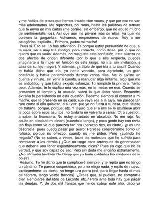 y me hablas de cosas que hemos tratado cien veces, y que por eso no van
más adelantadas. Me reprochas, por raras, hasta las palabras de ternura
que te envío en mis cartas (me parece, sin embargo, que no abuso mucho
de sentimentalismos). Así que aún me privaré más de ellas, ya que «te
oprimen la garganta». Volvamos, empecemos de nuevo. Voy a ser
categórico, explícito... Primero, ¡sobre mi madre!
 Pues sí. Eso es. Lo has adivinado. Es porque estoy persuadido de que, si
te viera, sería muy fría contigo, poco correcta, como dices, por lo que no
quiero que os veáis. Además, no me gusta esta confusión, esta alianza de
dos afectos de origen diferente (por lo que a ella respecta, puedes
imaginarte a la mujer en función de este rasgo: no iría, sin invitación, a
casa de su hijo mayor). Y además, ¿a título de qué iría a tu casa? Cuando
te había dicho que iría, yo había vencido, para agradarte, un gran
obstáculo y había parlamentado durante varios días. Me lo tuviste en
cuenta y viniste, sin venir a cuento, a reanudar algo irritante, algo que me
es antipático, y que había exigido esfuerzo. Tú rompiste la primera. Tanto
peor. Además, te lo suplico una vez más, no te metas en eso. Cuando se
presenten el tiempo y la ocasión, sabré lo que debo hacer. Encuentro
extraña tu persistencia en esta cuestión. Pedirme siempre el conocer a mi
madre, que te presente en su casa, que vaya ella a la tuya, me parece tan
raro como si ella quisiese, a su vez, que yo no fuera a tu casa, que dejase
de tratarte, porque, porque, etc. Y te juro que si a ella se le ocurriese abrir
la boca sobre esos asuntos, no tardaría en volverla a cerrar. Otra cuestión,
a saber, la financiera. No estoy enfadado en absoluto. No me rajo. No
oculto en absoluto mi dinero (cuando lo tengo), y poca gente hay con renta
tan floja como yo que parezca tan rica (parezco rico, es cierto), ¡y es una
desgracia, pues puedo pasar por avaro! Pareces considerarme como un
roñoso, porque no ofrezco, cuando no me piden. Pero ¿cuándo he
negado? (No se saben, a veces, todas las molestias que he sufrido para
complacer a los demás.) ¿Que no tengo esos arranques de generosidad
que debería uno tener espontáneamente, dices? Pues yo digo que no es
verdad, y que soy capaz de ello. Pero sin duda me engaño extrañamente.
¿No afirmaba también Du Camp que yo tenía oxidados los cordones de la
bolsa?
 Resumo. Te he dicho que te complaceré siempre, y te repito que no tengo
un céntimo. Te parece sospechoso, pero no niego nada, y repito de nuevo,
explicándome: es cierto, no tengo una perra (así, para llegar hasta el mes
de febrero, tengo veinte francos). ¿Crees que, si pudiera, no compraría
cien ejemplares del libro de Leconte, etc.? Pero ante todo hay que pagar
las deudas. Y, de dos mil francos que he de cobrar este año, debo ya
 