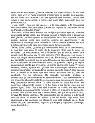 cerca de mil doscientos. ¡Cuenta, además, los viajes a París! El año que
viene, para vivir en París, mermaré ampliamente mi capital. Será preciso.
Me he fijado una cantidad. Una vez agotada esta cantidad, tendré que
volver a vivir como ahora, a menos que gane algo, suposición que me
parece absurda.
 ¡Pero, pero! —fíjate en ese «pero»— si lo necesitases, te lo encontraría
de todos modos, aunque tuviese que colocar la plata de casa en el Monte
de Piedad. ¿Entiendes ahora?
 En cuanto al final de la Bovary, me he fijado ya tantas épocas, y me he
equivocado tantas veces, que renuncio no sólo a hablar, sino a pensar en
ello. ¡Sea lo que Dios quiera! Ya no entiendo nada. Esto acabará cuando
quiera, aunque tenga que morirme encima de aburrimiento y de
impaciencia, lo que quizá me ocurriría sin la furia que me sostiene. De aquí
a entonces iré a verte cada dos meses como te he prometido.
 En fin, pobre Louise, ¿quieres que te desvele el fondo de mi pensamiento,
o más bien que abra el fondo de tu corazón? Creo que tu amor se
tambalea. Los descontentos, los sufrimientos que te doy no tienen otra
causa, pues tal como soy he sido siempre. Pero ahora me ves mejor, y
quizá me juzgas razonablemente. No lo sé. Sin embargo, cuando se ama
por completo, se ama lo que se ama tal como es, con sus defectos y sus
monstruosidades; se adora hasta la sarna, se quiere la chepa, y se aspira
con deleite el aliento que envenena. Lo mismo ocurre en lo moral. Y yo soy
deforme, infame, egoísta, etc. ¿Sabes que acabarán por volverme de un
orgullo insoportable, censurándome siempre como lo hacen? Creo que no
hay un mortal en la tierra que sea menos aprobado que yo, pero no
cambiaré. No me reformaré. He raspado, corregido, anulado o
amordazado ya tantas cosas de mí, que estoy harto. Todo tiene un límite, y
me encuentro ahora lo bastante crecido como para considerarme educado.
Hay que pensar en otra cosa. Yo había nacido con todos los vicios. He
suprimido radicalmente varios, y no he dado a los demás más que un
pienso ligero. Sólo Dios sabe qué martirios he sufrido en esta doma
psicológica, pero actualmente renuncio a ellos. Es el camino de la muerte,
y quiero vivir aún durante tres o cuatro libros; así que estoy cristalizado,
inmóvil. Me llamas «granito». Mis sentimientos son de granito. Y si tengo el
corazón duro, al menos es sólido, y no se hunde bajo nada. Los
abandonos y las injusticias no alteran lo que está grabado en él. Todo
queda ahí, y tu pensamiento, hagas lo que hagas y haga yo lo que haga,
no se borrará. [...]

155
 