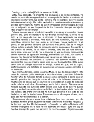 Domingo por la noche [15-16 de enero de 1854].
 Estoy muy apenado. Te presento mis disculpas, y de lo más sinceras, ya
que te ha parecido amargo e injurioso lo que yo te decía de La sirvienta. Mi
intención era muy otra. Es cierto (como tú me lo escribes) que yo estaba
irritado en ese trabajo. Me había excitado los nervios considerablemente, y
puedes convencerte tú misma de que he trabajado al microscopio. Lo que
me ha indignado es ver desperdiciar tantos dones del cielo por semejante
idea preconcebida de moral.
 Créeme que no soy en absoluto insensible a las desgracias de las clases
pobres, etc., pero en literatura no hay buenas intenciones. El estilo lo es
todo, y me quejo de que, en La sirvienta, no has expresado tus ideas
mediante hechos o escenas. Ante todo, en una narración, hay que ser
dramático, siempre hay que pintar o conmover, nunca declamar. Y el
poeta, en ese poema, declama con excesiva frecuencia. Ésa es mi mayor
crítica. Añado a ella la falta de gradación de los personajes. En cuanto a
las críticas de detalle, te las dejo si quieres, pero las dos que señalas,
como roca, leído en vez de rey, e impuros en vez de impío, reconocerás
que el reproche es ligero (sin embargo, no he leído con prisa). En cuanto a
impuro, hay francamente tal abuso, que ya no veía yo más que eso.
  No he olvidado en absoluto la conducta del señorito Musset, y los
sentimientos que me inspira están lejos de ser benevolentes. Sólo quise
decir que el castigo rebasaba el ultraje. Cierto es que, en su lugar,
preferiría recibir una bofetada en la calle que semejantes versos dirigidos a
mi intención.
 ¡Qué mal has tomado, pobre y querida Musa, lo que te decía de Karr! ¿Me
crees lo bastante patán como para recordarte esas cosas con ánimo de
herirte? ¡No! Si hubieras tenido siempre como consejera a gente con un
sentido práctico tan burgués como el mío, y la hubieses escuchado,
muchas de las cosas que te ocurren no te sucederían. Luego te extrañas
de la palabra «ridículo». Sin embargo, es la única exacta. Siempre se es
ridículo cuando los burlones están contra uno. Eso es lo que yo quería
decir, y los burlones están siempre del lado de los fuertes, de la moda, de
los tópicos, etc. Para vivir en paz no hay que ponerse ni del lado de los
burlados, ni del de los burlones. Permanezcamos al margen, afuera, pero
para eso hay que renunciar a la acción.
  Recordemos siempre esas tres máximas (las dos primeras son de
Epicteto, hombre poco acusado de haber tenido una moralidad relajada, y
la tercera, de La Rochefoucauld): «Esconde tu vida.—Abstente.—El
hombre inteligente es el que no se asombra de nada». (¡Yo no soy el
hombre inteligente, pues me asombro de muchas cosas!) Siguiendo esas
 