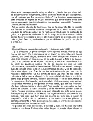 ideas, está uno seguro en la vida y en el Arte. ¿No sientes que ahora todo
se disuelve por el relajamiento, por el elemento húmedo, por las lágrimas,
por el parloteo, por los productos lácteos? La literatura contemporánea
está ahogada en reglas de mujer. Tenemos que tomar hierro todos para
que se nos pasen las clorosis góticas que nos han transmitido Rousseau,
Chateaubriand y Lamartine.
 Así se explica el éxito de Badinguet. Ése se ha resumido. No ha perdido
sus fuerzas en pequeñas acciones divergentes de su meta. Ha sido como
una bala de cañón pesada, y se ha hecho un ovillo. Luego ha explotado de
golpe, y la gente ha temblado. Si el tío Hugo le hubiera imitado, habría
podido hacer en poesía lo que el otro había hecho en política, algo de lo
más original. Pero no, se dejó llevar por los chillidos. La pasión nos pierde
a todos. [...]

 156
 [Croisset] Lunes, una de la madrugada [16 de enero de 1854].
 [...] Te enfadaste un poco conmigo, hace algunos meses, cuando te dije
que a ese joven [De Lisie] (pues es un joven) le haría falta una buena
bribona, una zorra alegre, divertida, una mujer chispeante. Vuelvo a mi
idea. Eso pondría un poco de sol en su vida. Lo que le falta a su talento,
como a su carácter, es el aspecto moderno, el color en movimiento. Con
su ideal de pasiones nobles, no se da cuenta de que se seca
prácticamente, se esteriliza literariamente. El ideal no es fecundo más que
cuando se hace entrar todo en él. Es un trabajo de amor y no de exclusión.
Hace dos siglos que Francia camina suficientemente por esa vía de
negación ascendente. Se ha eliminado cada vez más de las letras la
naturaleza, la franqueza, el capricho, la personalidad e incluso la erudición,
como algo grosero, inmoral, extraño, pedantesco. Y en las costumbres se
ha perseguido, deshonrado y casi aniquilado el atrevimiento y la amenidad,
las grandes maneras y los géneros de vida libres, que son los fecundos.
¡Se han estirado hacia la decencia! Para ocultar las escrófulas se han
subido la corbata. El ideal jacobino y el de Marmontel pueden darse la
mano. Nuestra deliciosa época está aún atestada por este doble polvo.
Robespierre y el señor de La Harpe nos regentan desde el fondo de sus
tumbas. Pero creo que hay algo por encima de todo eso, a saber: la
aceptación irónica de la existencia y su reestructuración plástica y
completa mediante el Arte. En cuanto a nosotros, el vivir no nos concierne;
lo que hay que buscar es el no sufrir.
 He pasado dos días execrables, el sábado y ayer. Me ha sido imposible
escribir ni una línea. Es imposible saber lo que he jurado, el papel que he
 