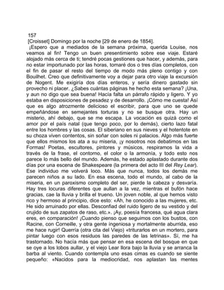 157
 [Croisset] Domingo por la noche [29 de enero de 1854].
  ¡Espero que a mediados de la semana próxima, querida Louise, nos
veamos al fin! Tengo un buen presentimiento sobre ese viaje. Estaré
alojado más cerca de ti; tendré pocas gestiones que hacer, y además, para
no estar importunado por las horas, tomaré dos o tres días completos, con
el fin de pasar el resto del tiempo de modo más pleno contigo y con
Bouilhet. Creo que definitivamente voy a dejar para otro viaje la excursión
de Nogent. Me exigiría dos días enteros, y sería dinero gastado sin
provecho ni placer. ¿Sabes cuántas páginas he hecho esta semana? ¡Una,
y aun no digo que sea buena! Hacía falta un párrafo rápido y ligero. Y yo
estaba en disposiciones de pesadez y de desarrollo. ¡Cómo me cuesta! Así
que es algo atrozmente delicioso el escribir, para que uno se quede
empeñándose en semejantes torturas y no se busque otra. Hay un
misterio, ahí debajo, que se me escapa. La vocación es quizá como el
amor por el país natal (que tengo poco, por lo demás), cierto lazo fatal
entre los hombres y las cosas. El siberiano en sus nieves y el hotentote en
su choza viven contentos, sin soñar con soles ni palacios. Algo más fuerte
que ellos mismos los ata a su miseria, ¡y nosotros nos debatimos en las
Formas! Poetas, escultores, pintores y músicos, respiramos la vida a
través de la frase, el contorno, el color o la armonía, y todo esto nos
parece lo más bello del mundo. Además, he estado aplastado durante dos
días por una escena de Shakespeare (la primera del acto III del Rey Lear).
Ese individuo me volverá loco. Más que nunca, todos los demás me
parecen niños a su lado. En esa escena, todo el mundo, al cabo de la
miseria, en un paroxismo completo del ser, pierde la cabeza y desvaría.
Hay tres locuras diferentes que aullan a la vez, mientras el bufón hace
gracias, cae la lluvia y brilla el trueno. Un joven noble, al que hemos visto
rico y hermoso al principio, dice esto: «Ah, he conocido a las mujeres, etc.
He sido arruinado por ellas. Desconfiad del ruido ligero de su vestido y del
crujido de sus zapatos de raso, etc.». ¡Ay, poesía francesa, qué agua clara
eres, en comparación! ¡Cuando pienso que seguimos con los bustos, con
Racine, con Corneille, y otra gente ingeniosa y mortalmente aburrida, eso
me hace rugir! Querría (otra cita del Viejo) «triturarlos en un mortero, para
pintar luego con esos residuos las paredes de las letrinas». Sí, me ha
trastornado. No hacía más que pensar en esa escena del bosque en que
se oye a los lobos aullar, y el viejo Lear llora bajo la lluvia y se arranca la
barba al viento. Cuando contempla uno esas cimas es cuando se siente
pequeño: «Nacidos para la mediocridad, nos aplastan las mentes
 