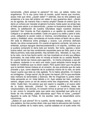 convencida. ¿Será porque lo parezco? En eso, ya sabes, todos nos
engañamos. Yo lo soy como todo el mundo, quizá menos que muchos,
acaso más que otros. ¿Quién sabe? Y además, ésa es otra palabra que
arrojamos a la cara del prójimo sin saber lo que queremos decir. ¿Quién
no es egoísta, de manera más o menos amplia? Desde el cretino que no
daría un ochavo por rescatar al género humano, hasta quien se arroja bajo
el hielo para salvar a un desconocido, ¿acaso no buscamos todos, hasta el
último, la satisfacción de nuestra naturaleza según nuestros diversos
instintos? San Vicente de Paúl obedecía a un apetito de caridad, como
Calígula a un apetito de crueldad. Cada uno goza a su estilo y para sí solo;
unos, reflejando la acción sobre sí mismos, convirtiéndose en su causa,
centro y finalidad; otros, convidando al mundo entero al festín de su alma.
Ahí está la diferencia entre pródigos y avaros. Los primeros disfrutan
dando, los otros conservando. En cuanto al egoísmo corriente, tal como se
entiende, aunque repugne desmesuradamente a mi espíritu, confieso que
si pudiera comprarlo lo daría todo por tenerlo. Ser tonto, egoísta y tener
buena salud, son las tres condiciones requeridas para ser feliz; pero si nos
falta la primera, todo está perdido. Hay también otra , felicidad, sí, hay otra,
la he visto, me la has hecho sentir; me has mostrado en el aire sus reflejos
iluminados, he visto brillar ante mi mirada el borde de su vestido flotante.
En cuanto tiendo las manos para agarrarlo... tú misma empiezas a sacudir
la cabeza, dudando si no será una visión (¡qué estúpida manía tengo de
hablar en metáforas que no dicen nada!). Pero quiero decir que me parece
que tú también tienes tristeza en el corazón, de esa profunda que de nada
procede y que, como depende de la sustancia misma de la vida, es tanto
mayor cuanto que ésta es más agitada. Te lo había advertido, mi miseria
es contagiosa. ¡Tengo sarna! ¡Ay de quien me toque! ¡Oh! lo que escribiste
esta mañana es lamentable y doloroso. Me he imaginado tu pobre rostro
triste pensando en mí, triste debido a mí. Ayer estaba tan bien, confiado,
sereno, alegre como un sol de verano entre dos chaparrones. Ahí está tu
mitón. Huele bien, me parece que aún aspiro tu espalda y el suave calor
de tu brazo desnudo. ¡Vamos! Ya vuelven a invadirme ideas de
voluptuosidad y de caricias, mi corazón brinca al pensar en ti. Deseo todo
tu ser, evoco tu recuerdo para que sacie esa necesidad que grita en el
fondo de mis entrañas; ¡ojalá estuvieras aquí! Pero el lunes, ¿verdad?
Aguardo la carta de Fidias. Si me escribe, todo se desarrollará como
convinimos.
  ¿Sabes en qué pienso? En tu cuartito, donde trabajas, donde... (aquí ni
una palabra, los tres puntos dicen más que toda la elocuencia del mundo).
Evoco la palidez de tu rostro serio, cuando estabas en el suelo entre mis
 
