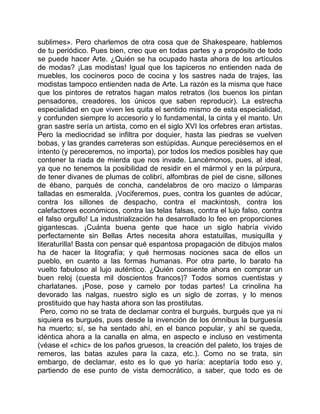 sublimes». Pero charlemos de otra cosa que de Shakespeare, hablemos
de tu periódico. Pues bien, creo que en todas partes y a propósito de todo
se puede hacer Arte. ¿Quién se ha ocupado hasta ahora de los artículos
de modas? ¡Las modistas! Igual que los tapiceros no entienden nada de
muebles, los cocineros poco de cocina y los sastres nada de trajes, las
modistas tampoco entienden nada de Arte. La razón es la misma que hace
que los pintores de retratos hagan malos retratos (los buenos los pintan
pensadores, creadores, los únicos que saben reproducir). La estrecha
especialidad en que viven les quita el sentido mismo de esta especialidad,
y confunden siempre lo accesorio y lo fundamental, la cinta y el manto. Un
gran sastre sería un artista, como en el siglo XVI los orfebres eran artistas.
Pero la mediocridad se infiltra por doquier, hasta las piedras se vuelven
bobas, y las grandes carreteras son estúpidas. Aunque pereciésemos en el
intento (y pereceremos, no importa), por todos los medios posibles hay que
contener la riada de mierda que nos invade. Lancémonos, pues, al ideal,
ya que no tenemos la posibilidad de residir en el mármol y en la púrpura,
de tener divanes de plumas de colibrí, alfombras de piel de cisne, sillones
de ébano, parqués de concha, candelabros de oro macizo o lámparas
talladas en esmeralda. ¡Vociferemos, pues, contra los guantes de adúcar,
contra los sillones de despacho, contra el mackintosh, contra los
calefactores económicos, contra las telas falsas, contra el lujo falso, contra
el falso orgullo! La industrialización ha desarrollado lo feo en proporciones
gigantescas. ¡Cuánta buena gente que hace un siglo habría vivido
perfectamente sin Bellas Artes necesita ahora estatuillas, musiquilla y
literaturilla! Basta con pensar qué espantosa propagación de dibujos malos
ha de hacer la litografía; y qué hermosas nociones saca de ellos un
pueblo, en cuanto a las formas humanas. Por otra parte, lo barato ha
vuelto fabuloso al lujo auténtico. ¿Quién consiente ahora en comprar un
buen reloj (cuesta mil doscientos francos)? Todos somos cuentistas y
charlatanes. ¡Pose, pose y camelo por todas partes! La crinolina ha
devorado las nalgas, nuestro siglo es un siglo de zorras, y lo menos
prostituido que hay hasta ahora son las prostitutas.
 Pero, como no se trata de declamar contra el burgués, burgués que ya ni
siquiera es burgués, pues desde la invención de los ómnibus la burguesía
ha muerto; sí, se ha sentado ahí, en el banco popular, y ahí se queda,
idéntica ahora a la canalla en alma, en aspecto e incluso en vestimenta
(véase el «chic» de los paños gruesos, la creación del paleto, los trajes de
remeros, las batas azules para la caza, etc.). Como no se trata, sin
embargo, de declamar, esto es lo que yo haría: aceptaría todo eso y,
partiendo de ese punto de vista democrático, a saber, que todo es de
 
