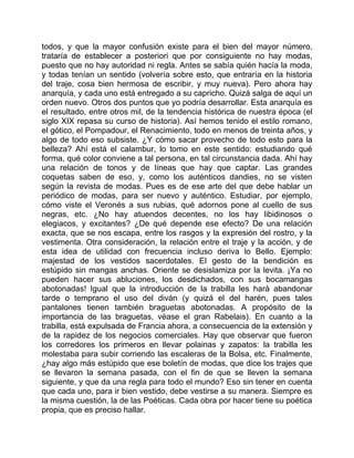 todos, y que la mayor confusión existe para el bien del mayor número,
trataría de establecer a posteriori que por consiguiente no hay modas,
puesto que no hay autoridad ni regla. Antes se sabía quién hacía la moda,
y todas tenían un sentido (volvería sobre esto, que entraría en la historia
del traje, cosa bien hermosa de escribir, y muy nueva). Pero ahora hay
anarquía, y cada uno está entregado a su capricho. Quizá salga de aquí un
orden nuevo. Otros dos puntos que yo podría desarrollar. Esta anarquía es
el resultado, entre otros mil, de la tendencia histórica de nuestra época (el
siglo XIX repasa su curso de historia). Así hemos tenido el estilo romano,
el gótico, el Pompadour, el Renacimiento, todo en menos de treinta años, y
algo de todo eso subsiste. ¿Y cómo sacar provecho de todo esto para la
belleza? Ahí está el calambur, lo tomo en este sentido: estudiando qué
forma, qué color conviene a tal persona, en tal circunstancia dada. Ahí hay
una relación de tonos y de líneas que hay que captar. Las grandes
coquetas saben de eso, y, como los auténticos dandies, no se visten
según la revista de modas. Pues es de ese arte del que debe hablar un
periódico de modas, para ser nuevo y auténtico. Estudiar, por ejemplo,
cómo viste el Veronés a sus rubias, qué adornos pone al cuello de sus
negras, etc. ¿No hay atuendos decentes, no los hay libidinosos o
elegiacos, y excitantes? ¿De qué depende ese efecto? De una relación
exacta, que se nos escapa, entre los rasgos y la expresión del rostro, y la
vestimenta. Otra consideración, la relación entre el traje y la acción, y de
esta idea de utilidad con frecuencia incluso deriva lo Bello. Ejemplo:
majestad de los vestidos sacerdotales. El gesto de la bendición es
estúpido sin mangas anchas. Oriente se desislamiza por la levita. ¡Ya no
pueden hacer sus abluciones, los desdichados, con sus bocamangas
abotonadas! Igual que la introducción de la trabilla les hará abandonar
tarde o temprano el uso del diván (y quizá el del harén, pues tales
pantalones tienen también braguetas abotonadas. A propósito de la
importancia de las braguetas, véase el gran Rabelais). En cuanto a la
trabilla, está expulsada de Francia ahora, a consecuencia de la extensión y
de la rapidez de los negocios comerciales. Hay que observar que fueron
los corredores los primeros en llevar polainas y zapatos: la trabilla les
molestaba para subir corriendo las escaleras de la Bolsa, etc. Finalmente,
¿hay algo más estúpido que ese boletín de modas, que dice los trajes que
se llevaron la semana pasada, con el fin de que se lleven la semana
siguiente, y que da una regla para todo el mundo? Eso sin tener en cuenta
que cada uno, para ir bien vestido, debe vestirse a su manera. Siempre es
la misma cuestión, la de las Poéticas. Cada obra por hacer tiene su poética
propia, que es preciso hallar.
 