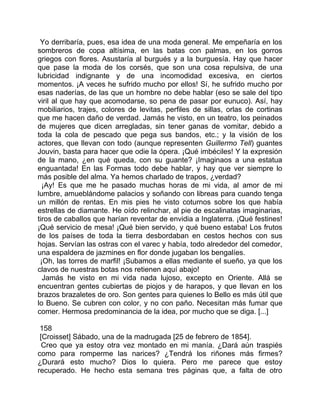 Yo derribaría, pues, esa idea de una moda general. Me empeñaría en los
sombreros de copa altísima, en las batas con palmas, en los gorros
griegos con flores. Asustaría al burgués y a la burguesía. Hay que hacer
que pase la moda de los corsés, que son una cosa repulsiva, de una
lubricidad indignante y de una incomodidad excesiva, en ciertos
momentos. ¡A veces he sufrido mucho por ellos! Sí, he sufrido mucho por
esas naderías, de las que un hombre no debe hablar (eso se sale del tipo
viril al que hay que acomodarse, so pena de pasar por eunuco). Así, hay
mobiliarios, trajes, colores de levitas, perfiles de sillas, orlas de cortinas
que me hacen daño de verdad. Jamás he visto, en un teatro, los peinados
de mujeres que dicen arregladas, sin tener ganas de vomitar, debido a
toda la cola de pescado que pega sus bandos, etc.; y la visión de los
actores, que llevan con todo (aunque representen Guillermo Tell) guantes
Jouvin, basta para hacer que odie la ópera. ¡Qué imbéciles! Y la expresión
de la mano, ¿en qué queda, con su guante? ¡Imaginaos a una estatua
enguantada! En las Formas todo debe hablar, y hay que ver siempre lo
más posible del alma. Ya hemos charlado de trapos, ¿verdad?
  ¡Ay! Es que me he pasado muchas horas de mi vida, al amor de mi
lumbre, amueblándome palacios y soñando con libreas para cuando tenga
un millón de rentas. En mis pies he visto coturnos sobre los que había
estrellas de diamante. He oído relinchar, al pie de escalinatas imaginarias,
tiros de caballos que harían reventar de envidia a Inglaterra. ¡Qué festines!
¡Qué servicio de mesa! ¡Qué bien servido, y qué bueno estaba! Los frutos
de los países de toda la tierra desbordaban en cestos hechos con sus
hojas. Servían las ostras con el varec y había, todo alrededor del comedor,
una espaldera de jazmines en flor donde jugaban los bengalíes.
 ¡Oh, las torres de marfil! ¡Subamos a ellas mediante el sueño, ya que los
clavos de nuestras botas nos retienen aquí abajo!
  Jamás he visto en mi vida nada lujoso, excepto en Oriente. Allá se
encuentran gentes cubiertas de piojos y de harapos, y que llevan en los
brazos brazaletes de oro. Son gentes para quienes lo Bello es más útil que
lo Bueno. Se cubren con color, y no con paño. Necesitan más fumar que
comer. Hermosa predominancia de la idea, por mucho que se diga. [...]

 158
 [Croisset] Sábado, una de la madrugada [25 de febrero de 1854].
  Creo que ya estoy otra vez montado en mi manía. ¿Dará aún traspiés
como para romperme las narices? ¿Tendrá los riñones más firmes?
¿Durará esto mucho? Dios lo quiera. Pero me parece que estoy
recuperado. He hecho esta semana tres páginas que, a falta de otro
 