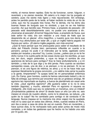 mérito, al menos tienen rapidez. Esto ha de funcionar, correr, fulgurar, o
reventaré; y no pienso reventar. Mi catarro a lo mejor me ha purgado el
cerebro, pues me siento más ligero y más rejuvenecido. Sin embargo,
antes he perdido parte de la tarde, al haber recibido la visita de un tío de
Liline, que me ha ocupado tres horas. Por lo demás, me ha dicho dos
buenas frases de burgués que no olvidaré, y que no se me habrían
ocurrido. Así que bendito sea. Primera frase, a propósito de pescado: «El
pescado está desorbitadamente caro; no puede uno acercarse a él».
¡Acercarse al pescado! ¡Enorme! Segunda frase, a propósito de Suiza, que
este señor ha visto; era con relación a una masa de hielo que se
desprendía de un glaciar: «Era magnífico, y nuestro guía nos decía que
éramos muy afortunados por estar allí, y que un inglés habría pagado mil
francos por verlo». ¡El eterno inglés pagando, aún más enorme!
 ¿Qué te hace pensar que me preocupaba poco saber el resultado de la
visita del Filósofo (hiciste bien; permanece inflexible en cuanto a la
pensión), porque no pude ir el miércoles por la tarde, agobiado como
estaba por recados y asuntos? Ay, Louise, Louise, ¿sabes que yo no te he
dicho nunca ni la cuarta parte de las cosas duras que me escribes, yo que
soy tan duro, según pretendes, y «que no tengo ni sombra de una
apariencia de ternura para contigo»? Eso te hiere profundamente, y a mí
también, y más de lo que digo y te diré jamás. Pero cuando se escriben
semejantes cosas, una de dos: o se piensan, o no se piensan. Si no se
piensan, si es una figura de retórica, es atroz; y si no se hace más que
expresar literalmente la propia convicción, ¿no valdría más cerrar la puerta
a la gente, limpiamente? Te quejas tanto de mi personalidad enfermiza
(¡oh, Du Camp, gran hombre, cuánto te hemos calumniado todos!) y de mi
falta de entrega, que termino por encontrar eso de un grotesco amargo. Mi
egoísmo tan reprochado se duplica, a fuerza de plantármelo sin cesar ante
la vista. ¿Qué significa egoísmo? ¡Me gustaría saber si tú no lo eres
también (egoísta), y mucho, además! Pero mi egoísmo ni siquiera es
inteligente. ¡De modo que soy no solamente un monstruo, sino un imbécil!
¡Encantadoras palabras de amor! Si desde hace un año (un año no, seis
meses) el círculo de nuestro afecto, como tú lo observas, se reduce, ¿de
quién es la culpa? No he cambiado para contigo ni de conducta ni de
lenguaje. Nunca (repasa en tu memoria mis otros viajes) me he quedado
más en tu casa que en estos dos últimos. Antes, cuando estaba en París,
aún iba a cenar a casa de otros de vez en cuando. Pero en noviembre, y
hace quince días, lo he rechazado todo para estar juntos de modo más
completo, y en todas las gestiones que he hecho no ha habido una sola
por mi gusto, etc.
 