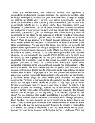 Creo que envejecemos, nos volvemos rancios; nos agriamos y
confundimos mutuamente nuestros vinagres. Yo, cuando me sondeo, esto
es lo que siento por ti: primero una gran atracción física, y luego un apego
de espíritu, un afecto viril y sereno, una estima emocionada. Pongo el
amor por encima de la vida posible, y jamás hablo de él para mi uso. Has
escarnecido delante de mí, la última noche, has ridiculizado como una
burguesa mi pobre sueño de quince años, acusándolo una vez más de no
ser inteligente. ¡Pues yo estoy seguro! ¿Es que nunca has entendido nada
de todo lo que escribo? ¿No has visto que toda la ironía con que ataco al
sentimiento en mis obras no era más que un grito de vencido, a menos que
sea un canto de victoria? ¿Pides amor, te quejas de que no te envíe
flores? ¡Pues sí que pienso yo en flores! Escoge entonces a algún buen
chico recién salido del cascarón, a un hombre de buenos modales y de
ideas prefabricadas. Yo soy como los tigres, que tienen en la punta del
glande pelos aglutinados con los que desgarran a la hembra. El extremo
de todos mis sentimientos tiene una punta afilada que hiere a los demás, y
también a mí mismo, a veces. Yo no había encargado a Bouilhet nada en
absoluto. Es una suposición por tu parte. Por lo demás, no te ha dicho sino
la verdad, ya que lo preguntas. No me gusta que mis sentimientos sean
conocidos por el público, y que en las visitas me arrojen a la cabeza mis
propias pasiones, a modo de conversación. Hasta los veinte años
cumplidos enrojecía como una zanahoria cuando me preguntaban: «¿No
escribe usted?». Por eso puedes calcular mi pudor, con relación a los
demás sentimientos. Siento que te amaría de modo más ardiente si nadie
supiera que te amo. Tengo ojeriza a De Lisie porque me tuteaste en su
presencia, y ahora me resulta desagradable verle. Así estoy yo constituido,
y bastante tarea tengo en obra como para acometer mi reforma
sentimental. También tú comprenderás, al envejecer, que las maderas más
duras son las que menos rápido se pudren. Y hay algo que te verás
forzada a conservar para mí, pase lo que pase: a saber, tu estima. Y la
tengo en mucho. Sin embargo, apenas me la demuestras volviendo de
nuevo, y tantas veces, a los ochocientos francos que te presté. ¡Se diría de
verdad que te persigo con un alguacil! ¿Te he hablado alguna vez de
ellos? No los necesito para nada. Quédatelos o devuélvemelos, me da
igual. Pero pareces querer hacerme comprender esto: «Tenga paciencia,
buen hombre, no esté inquieto: ya se le devolverá su pobre dinero; no
llore». Daría el doble para no volver a oír hablar de ellos en absoluto. Pero
¿no serás tú la que me quieres menos? Examina tu corazón y respóndete
a ti misma. En cuanto a decírmelo a mí, no; esas cosas no se dicen,
porque hay que tener siempre sentimientos fuertes y chillones. Pero los
 