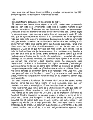 míos, que son mínimos, imperceptibles y mudos, permanecen también
siempre iguales. Tu salvaje del Aveyron te abraza.

 159
 [Croisset] Noche del jueves [2-3 de marzo de 1854].
 Sí, tienes razón, buena Musa; dejemos de reñir, besémonos, pasemos la
esponja por todo eso. Amémonos cada uno a nuestra manera según
nuestra naturaleza. Tratemos de no hacernos sufrir recíprocamente.
Cualquier afecto es siempre un fardo que se lleva entre dos. El más bajito
ha de empinarse, para que no le caiga todo el peso en la nariz. El más
alto, que se agache para no aplastar a su compañero. Ya no te digo nada
más que esto: más tarde me apreciarás. En cuanto a ti, ya lo he aprendido
todo; por eso te conservo. He recibido esta mañana tus tres catálogos. En
el de Perrotin había algo escrito por ti, que ha sido suprimido. ¿Qué era?
Haré esos tres artículos simultáneamente, con el fin de que no se
parezcan. ¿Cuál es al que hay que dar más jabón? (Oh, crítica, ésa es
toda tu finalidad hoy: dar jabón o reventar, dos metáforas muy bonitas y
que dan una idea de la tarea.) Dime también cuándo tienen que estar
hechos esos artículos, lo más pronto y lo más tarde. ¿Has admirado, en el
catálogo de la Librairie Nouvelle, los anuncios que siguen a los títulos de
las obras? ¡Es enorme! ¿Será Jacottet quien ha redactado esas
hermosuras? La Revue de Paris tiene una página tremenda. ¡Qué falange!
¡Qué caraduras! Todo esto es como para vomitar. La literatura se parece a
una gran empresa de inodoros. ¡Rivalizan en apestar al público! Siempre
me siento tentado de exclamar, como San Policarpo: «Ah, Dios mío, Dios
mío, ¿en qué siglo me has hecho nacer?», y de escapar tapándome los
oídos, como hacía aquel santo varón cuando en su presencia decían algo
inconveniente.
  La tarea vuelve a funcionar. En catorce días justos he escrito tantas
páginas como las que había hecho en seis semanas. Creo que son
mejores; o al menos más rápidas. Empiezo a divertirme de nuevo.
 Pero ¡qué tema!, ¡qué tema! Ésta es la última vez en mi vida que trato con
los burgueses. ¡Mejor describir cocodrilos, la cosa es más fácil! [...]
  Me hablas de la cara triste de De Lisie y de la expresión triunfante de
Bouilhet. Efectos diferentes de causas iguales, a saber: el amor, el tierno
amor, etc., como dice Pangloss. Si De Lisie tomara la vida (o pudiera
tomarla) por el mismo lado que el otro, tendría ese cutis fresco y ese
aspecto agradable que te deja pasmada. Pero creo que tiene la mente
embarazada de grasa. Le estorban superfluidades sentimentales, buenas
o malas, inútiles para su oficio. Le he visto indignarse contra algunas obras
 