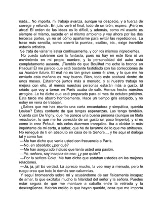 nada... No importa, mi trabajo avanza, aunque va despacio, y a fuerza de
corregir y refundir. En julio veré el final, todo de un tirón, espero. ¡Pero es
atroz! El orden de las ideas es lo difícil, y además, como mi asunto es
siempre el mismo, sucede en el mismo ambiente y voy ahora por las dos
terceras partes, ya no sé cómo apañarme para evitar las repeticiones. La
frase más sencilla, como «cerró la puerta», «salió», etc., exige increíble
astucia artística.
 Se trata de variar la salsa continuamente, y con los mismos ingredientes.
  No puedo salvarme con la fantasía, pues no hay en este libro ni un
movimiento en mi propio nombre, y la personalidad del autor está
completamente ausente. ¡Tiemblo de que Bouilhet me eche la bronca en
Pascua! Él me parece que está bastante fastidiado con las correcciones de
su Hombre futuro. El mal no es tan grave como él cree, y lo que me ha
enviado esta mañana es muy bueno. Bien, todo esto acabará dentro de
unos meses. Estaremos juntos más a menudo, y si nuestro trabajo no
mejora con ello, al menos nuestras personas estarán más a gusto. El
criado que voy a tomar en París acaba de salir. Hemos hecho nuestros
arreglos. Le he dicho que esté preparado para el mes de octubre próximo.
Esta tarde me aburro horriblemente. Hace un tiempo gris estúpido, y no
estoy en vena de trabajar.
 ¿Sabes que me has escrito una carta encantadora y simpática, querida
Louise? Estoy contento de que tengas esperanzas. Las tengo también.
Cuento con De Vigny, que me parece una buena persona (aunque se titula
«esclavo», lo que me ha parecido de un gusto un poco Imperio), y si es
como lo cree Préault, mis celos duermen tranquilos. Iba a olvidar lo más
importante de mi carta, a saber, que he de lavarme de lo que me atribuyes.
No renegué de ti en absoluto en casa de la Señora..., y he aquí el diálogo
tal y como fue:
 —Me han dicho que venía usted con frecuencia a París.
 —No, en absoluto; ¿por qué?
 —Me han asegurado incluso que tenía usted una pasión.
 —Yo, señora, soy incapaz de eso; ¿y por quién?
 —Por la señora Colet. Me han dicho que estaban ustedes en las mejores
relaciones.
 —Ja, ja, ja! Es verdad. La aprecio mucho, la veo muy a menudo, pero le
ruego crea que todo lo demás son calumnias.
 Y seguí bromeando sobre mí y acusándome de ser físicamente incapaz
de amar, lo que excitaba mucho la hilaridad del señor y la señora. Puedes
estar segura de que me mantuve a caballo entre la retirada y la
desvergüenza. Habrán creído lo que hayan querido, cosa que me importa
 