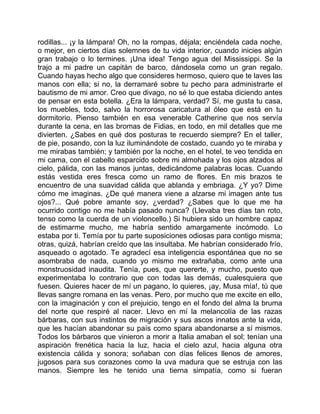 rodillas... ¡y la lámpara! Oh, no la rompas, déjala; enciéndela cada noche,
o mejor, en ciertos días solemnes de tu vida interior, cuando inicies algún
gran trabajo o lo termines. ¡Una idea! Tengo agua del Mississippi. Se la
trajo a mi padre un capitán de barco, dándosela como un gran regalo.
Cuando hayas hecho algo que consideres hermoso, quiero que te laves las
manos con ella; si no, la derramaré sobre tu pecho para administrarte el
bautismo de mi amor. Creo que divago, no sé lo que estaba diciendo antes
de pensar en esta botella. ¿Era la lámpara, verdad? Sí, me gusta tu casa,
los muebles, todo, salvo la horrorosa caricatura al óleo que está en tu
dormitorio. Pienso también en esa venerable Catherine que nos servía
durante la cena, en las bromas de Fidias, en todo, en mil detalles que me
divierten. ¿Sabes en qué dos posturas te recuerdo siempre? En el taller,
de pie, posando, con la luz iluminándote de costado, cuando yo te miraba y
me mirabas también; y también por la noche, en el hotel, te veo tendida en
mi cama, con el cabello esparcido sobre mi almohada y los ojos alzados al
cielo, pálida, con las manos juntas, dedicándome palabras locas. Cuando
estás vestida eres fresca como un ramo de flores. En mis brazos te
encuentro de una suavidad cálida que ablanda y embriaga. ¿Y yo? Dime
cómo me imaginas. ¿De qué manera viene a alzarse mi imagen ante tus
ojos?... Qué pobre amante soy, ¿verdad? ¿Sabes que lo que me ha
ocurrido contigo no me había pasado nunca? (Llevaba tres días tan roto,
tenso como la cuerda de un violoncello.) Si hubiera sido un hombre capaz
de estimarme mucho, me habría sentido amargamente incómodo. Lo
estaba por ti. Temía por tu parte suposiciones odiosas para contigo misma;
otras, quizá, habrían creído que las insultaba. Me habrían considerado frío,
asqueado o agotado. Te agradecí esa inteligencia espontánea que no se
asombraba de nada, cuando yo mismo me extrañaba, como ante una
monstruosidad inaudita. Tenía, pues, que quererte, y mucho, puesto que
experimentaba lo contrario que con todas las demás, cualesquiera que
fuesen. Quieres hacer de mí un pagano, lo quieres, ¡ay, Musa mía!, tú que
llevas sangre romana en las venas. Pero, por mucho que me excite en ello,
con la imaginación y con el prejuicio, tengo en el fondo del alma la bruma
del norte que respiré al nacer. Llevo en mí la melancolía de las razas
bárbaras, con sus instintos de migración y sus ascos innatos ante la vida,
que les hacían abandonar su país como spara abandonarse a sí mismos.
Todos los bárbaros que vinieron a morir a Italia amaban el sol; tenían una
aspiración frenética hacia la luz, hacia el cielo azul, hacia alguna otra
existencia cálida y sonora; soñaban con días felices llenos de amores,
jugosos para sus corazones como la uva madura que se estruja con las
manos. Siempre les he tenido una tierna simpatía, como si fueran
 