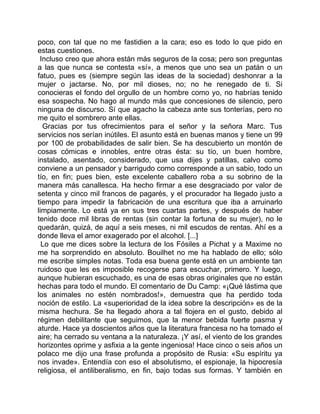 poco, con tal que no me fastidien a la cara; eso es todo lo que pido en
estas cuestiones.
 Incluso creo que ahora están más seguros de la cosa; pero son preguntas
a las que nunca se contesta «sí», a menos que uno sea un patán o un
fatuo, pues es (siempre según las ideas de la sociedad) deshonrar a la
mujer o jactarse. No, por mil dioses, no; no he renegado de ti. Si
conocieras el fondo del orgullo de un hombre como yo, no habrías tenido
esa sospecha. No hago al mundo más que concesiones de silencio, pero
ninguna de discurso. Sí que agacho la cabeza ante sus tonterías, pero no
me quito el sombrero ante ellas.
  Gracias por tus ofrecimientos para el señor y la señora Marc. Tus
servicios nos serían inútiles. El asunto está en buenas manos y tiene un 99
por 100 de probabilidades de salir bien. Se ha descubierto un montón de
cosas cómicas e innobles, entre otras ésta: su tío, un buen hombre,
instalado, asentado, considerado, que usa dijes y patillas, calvo como
conviene a un pensador y barrigudo como corresponde a un sabio, todo un
tío, en fin; pues bien, este excelente caballero roba a su sobrino de la
manera más canallesca. Ha hecho firmar a ese desgraciado por valor de
setenta y cinco mil francos de pagarés, y el procurador ha llegado justo a
tiempo para impedir la fabricación de una escritura que iba a arruinarlo
limpiamente. Lo está ya en sus tres cuartas partes, y después de haber
tenido doce mil libras de rentas (sin contar la fortuna de su mujer), no le
quedarán, quizá, de aquí a seis meses, ni mil escudos de rentas. Ahí es a
donde lleva el amor exagerado por el alcohol. [...]
  Lo que me dices sobre la lectura de los Fósiles a Pichat y a Maxime no
me ha sorprendido en absoluto. Bouilhet no me ha hablado de ello; sólo
me escribe simples notas. Toda esa buena gente está en un ambiente tan
ruidoso que les es imposible recogerse para escuchar, primero. Y luego,
aunque hubieran escuchado, es una de esas obras originales que no están
hechas para todo el mundo. El comentario de Du Camp: «¡Qué lástima que
los animales no estén nombrados!», demuestra que ha perdido toda
noción de estilo. La «superioridad de la idea sobre la descripción» es de la
misma hechura. Se ha llegado ahora a tal flojera en el gusto, debido al
régimen debilitante que seguimos, que la menor bebida fuerte pasma y
aturde. Hace ya doscientos años que la literatura francesa no ha tomado el
aire; ha cerrado su ventana a la naturaleza. ¡Y así, el viento de los grandes
horizontes oprime y asfixia a la gente ingeniosa! Hace cinco o seis años un
polaco me dijo una frase profunda a propósito de Rusia: «Su espíritu ya
nos invade». Entendía con eso el absolutismo, el espionaje, la hipocresía
religiosa, el antiliberalismo, en fin, bajo todas sus formas. Y también en
 
