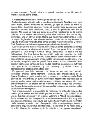 aromas marinos. ¿Cuándo oiré a mi caballo caminar sobre bloques de
mármol blanco, como antes?

 [Croisset] Medianoche del viernes [7 de abril de 1854].
  Acabo de pasar a limpio todo lo que he escrito desde Año Nuevo o, para
decir mejor, desde mediados de febrero, ya que al volver de París lo
quemé todo. Son trece páginas, ni más ni menos; trece páginas en siete
semanas. Bueno, son definitivas, creo, y todo lo perfectas que me es
posible. No tengo ya más que quitar dos o tres repeticiones de la misma
palabra, y dos cortes demasiado iguales que deshacer. Por fin es algo
terminado. Era un párrafo difícil. Había que llevar insensiblemente al lector
de la psicología a la acción, sin que se diera cuenta. Ahora voy a entrar en
la parte dramática y movida. Dos o tres grandes movimientos más y veré el
final. En el mes de julio o de agosto espero iniciar el desenlace.
  ¡Qué esfuerzo me habrá costado, Dios mío! ¡Cuánto esfuerzo! ¡Cuántos
derrumbamientos y desmoralizaciones! Ayer me pasé toda la velada
dedicado a una cirugía furiosa. Estoy estudiando la teoría de los
patizambos. En tres horas he devorado todo un volumen de esta
interesante literatura, y he tomado notas. Había frases hermosísimas: «El
seno materno es un santuario impenetrable y misterioso, donde, etc.». ¡Por
lo demás, magnífico estudio! ¡Ojalá fuera joven! ¡Cómo trabajaría! Para
escribir habría que conocerlo todo. Todos nosotros, escribidores, sufrimos
una ignorancia monstruosa, y sin embargo, ¡cuántas ideas y
comparaciones proporcionaría todo eso!
   En general, nos falta tuétano. Los libros de los que han derivado
literaturas enteras, como Homero, Rabelais, son enciclopedias de su
época. Esa buena gente lo sabía todo; y nosotros no sabemos nada. En la
poética de Ronsard hay un curioso precepto: recomienda al poeta que se
instruya en las artes y oficios de herreros, orfebres, cerrajeros, etc., para
extraer metáforas. En efecto, eso es lo que te da una lengua rica y variada.
Las frases deben agitarse en un libro como las hojas en un bosque, todas
distintas en su semejanza.
 Pero charlemos de ti, y a propósito de medicina, no entiendo nada de tus
males. ¿Qué tienes, en definitiva? ¿Quién te atiende? ¿Te cuidas? Si es
uno de los dos seres que vi en tu casa, Valerand o Alibert, te compadezco.
Estos señores me dan la impresión de auténticos cernícalos. Por muy atea
que seas en medicina, te aseguro que puede hacer mucho daño. Te matan
perfectamente, si no te curan. Siempre te había aconsejado que fueses a
consultar a alguien para tus palpitaciones. Te empeñas en no hacer nada y
en sufrir. Muy bonito desde el punto de vista de lo duro, pero menos bonito
 