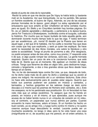 desde el punto de vista de lo razonable.
 Recibí la carta en que me decías que De Vigny te había leído (y bastante
mal) en la Academia. Así que tranquilízate, no se ha perdido. Me parece
un hombre excelente, el bueno de Vigny. Además, es una de las escasas
plumas honradas de la época: ¡gran elogio! Le estoy agradecido por el
entusiasmo que tuve antaño al leer Chatterton (el tema contaba mucho;
pero es igual). En Stello y en Cinq-Mars también hay bonitas páginas. En
fin, es un talento agradable y distinguido, y pertenecía a la época buena,
¡tenía Fe! Traducía a Shakespeare, vociferaba contra el burgués, cultivaba
lo histórico. Por mucho que se hayan burlado de toda aquella gente, aún
dominarán durante mucho tiempo todo lo que les siga. Y todos terminan
por ser académicos, ¡oh, ironía! El desdén por la Poesía que tienen en
aquel lugar, y del que él te hablaba, me ha vuelto a recordar hoy que ésas
son cosas que hay que explicarte, y seré yo quien las explique. Se hace
sentir la necesidad de dos libros morales, uno sobre la literatura y otro
sobre la sociabilidad. Tengo el prurito de ponerme a ello. (Por desgracia,
no podré empezar antes de tres años, como muy pronto.) Y respondo ante
ti de que, si algo puede romper las ventanas, será eso. La gente honrada
respirará. Quiero dar un poco de aire a la conciencia humana, que está
falta de él. Siento que es el momento. Me agobian un montón de ideas
críticas. Tengo que librarme de ellas en algún sitio, para dedicarme luego,
cómoda y largamente, a dos o tres grandes obras que llevo desde hace
tiempo en el vientre.
 No, no he ido demasiado lejos contra De Lisie, ya que, después de todo,
no he dicho nada malo de él; pero he dicho y sostengo que su acción al
piano me indignó. He reconocido ahí a un vanidoso taciturno. Este chico
no hace arte exclusivamente para él, puedes estar segura. Querría que
todos sus poemas pudieran ser puestos en música y cantados, y
berreados, y hechos gorgoritos en los salones (luego se dará como
disculpa a sí mismo que los poemas de Homero eran cantados, etc.). Esto
me exaspera; no le he perdonado esa prostitución. En mi ferocidad no has
visto más que un antojo excéntrico. Te aseguro que me ha herido en
poesía, en música y en él mismo, al que apreciaba, pues aunque me
acusas de no haber tenido nunca ni un «impulso de corazón en mi vida»,
soy al contrario, un papanatas que nunca admira por partes. Cuando
encuentro la mano hermosa, adoro el brazo. Si un hombre ha hecho un
buen soneto, ya es amigo mío, y luego lucho contra mí mismo y no quiero
creerme aunque haya descubierto la verdad. Leconte puede ser un
muchacho excelente, no tengo ni idea; pero le he visto hacer una cosa
(insignificante en sí, de acuerdo) que me pareció, en el orden artístico, lo
 