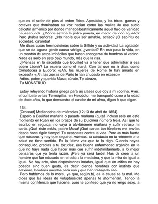 que es el sudor de pies al orden físico. Apestaba, y los trinos, gamas y
octavas que dominaban su voz hacían como las mallas de ese sucio
calcetín armónico por donde manaba beatíficamente aquel flujo de vanidad
nauseabunda. ¿Dónde estaba la pobre poesía, en medio de todo aquello?
Pero ¡había señoras! ¿No había que ser amable, acaso? ¡El espíritu de
sociedad, caramba!
 Me dices cosas hermosísimas sobre la Sílfide y su actividad. La agitación
que se da alguna gente causa vértigo, ¿verdad? En eso pasa la vida, en
un montón de actos imbéciles que hacen encogerse de hombros al vecino.
Nada es serio en este bajo mundo, más que la risa.
 ¿Piensas en la sacudida que Bouilhet va a tener que administrar a esa
pobre Léonie? Lo espera como el maná. Con tal que no le diga, como
Cimodocea a Eudoro: «¡Ah, las mujeres de Roma te han amado en
exceso!» «¡Ah, las zorras de París te han chupado en exceso!»
 Adiós, pobre y querida Musa; cúrate. Te abrazo.
 Tu MONSTRUO.

 Estoy releyendo historia griega para las clases que doy a mi sobrina. Ayer,
el combate de las Termópilas, en Herodoto, me transportó como a la edad
de doce años, lo que demuestra el candor de mi alma, digan lo que digan.

 164
 [Croisset] Medianoche del miércoles [12-13 de abril de 1854].
 Espero a Bouilhet mañana o pasado mañana (quizá incluso esté en este
momento en Ruán en los brazos de su Dulcinea número tres). Así que te
escribo en seguida, no vaya a olvidárseme mañana y sufrir retraso mi
carta. ¡Qué triste estás, pobre Musa! ¡Qué cartas tan fúnebres me envías
desde hace algún tiempo! Te exasperas contra la vida. Pero es más fuerte
que nosotros, y hay que seguirla. Además, tu conducta en lo referente a la
salud no tiene sentido. Es la última vez que te lo digo. Cuando hayas
conseguido, gracias a tu tozudez, una buena enfermedad orgánica en la
que no haya nada que hacer más que sufrir indefinidamente, a lo mejor
pensarás que yo tenía razón. ¡Pero ya será tarde! Has de creer a un
hombre que fue educado en el odio a la medicina, y que la mira de igual a
igual. No hay arte, sino disposiciones innatas, igual que en crítica no hay
poética sino buen gusto, es decir, ciertos hombres con instinto que
adivinan, hombres nacidos para eso y que han trabajado eso.
 Pero hablemos de lo moral, ya que, según tú, es la causa de tu mal. Me
dices que las ideas de voluptuosidad apenas te atormentan. Tengo la
misma confidencia que hacerte, pues te confieso que ya no tengo sexo, a
 