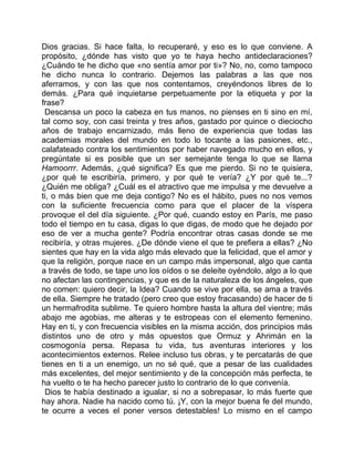 Dios gracias. Si hace falta, lo recuperaré, y eso es lo que conviene. A
propósito, ¿dónde has visto que yo te haya hecho antideclaraciones?
¿Cuándo te he dicho que «no sentía amor por ti»? No, no, como tampoco
he dicho nunca lo contrario. Dejemos las palabras a las que nos
aferramos, y con las que nos contentamos, creyéndonos libres de lo
demás. ¿Para qué inquietarse perpetuamente por la etiqueta y por la
frase?
 Descansa un poco la cabeza en tus manos, no pienses en ti sino en mí,
tal como soy, con casi treinta y tres años, gastado por quince o dieciocho
años de trabajo encarnizado, más lleno de experiencia que todas las
academias morales del mundo en todo lo tocante a las pasiones, etc.,
calafateado contra los sentimientos por haber navegado mucho en ellos, y
pregúntate si es posible que un ser semejante tenga lo que se llama
Hamoorrr. Además, ¿qué significa? Es que me pierdo. Si no te quisiera,
¿por qué te escribiría, primero, y por qué te vería? ¿Y por qué te...?
¿Quién me obliga? ¿Cuál es el atractivo que me impulsa y me devuelve a
ti, o más bien que me deja contigo? No es el hábito, pues no nos vemos
con la suficiente frecuencia como para que el placer de la víspera
provoque el del día siguiente. ¿Por qué, cuando estoy en París, me paso
todo el tiempo en tu casa, digas lo que digas, de modo que he dejado por
eso de ver a mucha gente? Podría encontrar otras casas donde se me
recibiría, y otras mujeres. ¿De dónde viene el que te prefiera a ellas? ¿No
sientes que hay en la vida algo más elevado que la felicidad, que el amor y
que la religión, porque nace en un campo más impersonal, algo que canta
a través de todo, se tape uno los oídos o se deleite oyéndolo, algo a lo que
no afectan las contingencias, y que es de la naturaleza de los ángeles, que
no comen: quiero decir, la Idea? Cuando se vive por ella, se ama a través
de ella. Siempre he tratado (pero creo que estoy fracasando) de hacer de ti
un hermafrodita sublime. Te quiero hombre hasta la altura del vientre; más
abajo me agobias, me alteras y te estropeas con el elemento femenino.
Hay en ti, y con frecuencia visibles en la misma acción, dos principios más
distintos uno de otro y más opuestos que Ormuz y Ahrimán en la
cosmogonía persa. Repasa tu vida, tus aventuras interiores y los
acontecimientos externos. Relee incluso tus obras, y te percatarás de que
tienes en ti a un enemigo, un no sé qué, que a pesar de las cualidades
más excelentes, del mejor sentimiento y de la concepción más perfecta, te
ha vuelto o te ha hecho parecer justo lo contrario de lo que convenía.
 Dios te había destinado a igualar, si no a sobrepasar, lo más fuerte que
hay ahora. Nadie ha nacido como tú. ¡Y, con la mejor buena fe del mundo,
te ocurre a veces el poner versos detestables! Lo mismo en el campo
 