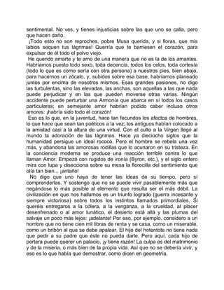 sentimental. No ves, y tienes injusticias sobre las que uno se calla, pero
que hacen daño.
  ¡Todo esto no son reproches, pobre Musa querida, y si lloras, que mis
labios sequen tus lágrimas! Querría que te barriesen el corazón, para
expulsar de él todo el polvo viejo.
 He querido amarte y te amo de una manera que no es la de los amantes.
Habríamos puesto todo sexo, toda decencia, todos los celos, toda cortesía
(todo lo que es como sería con otra persona) a nuestros pies, bien abajo,
para hacernos un zócalo, y, subidos sobre esa base, habríamos planeado
juntos por encima de nosotros mismos. Esas grandes pasiones, no digo
las turbulentas, sino las elevadas, las anchas, son aquellas a las que nada
puede perjudicar y en las que pueden moverse otras varias. Ningún
accidente puede perturbar una Armonía que abarca en sí todos los casos
particulares; en semejante amor habrían podido caber incluso otros
amores: ¡habría sido todo el corazón!
 Eso es lo que, en la juventud, hace tan fecundos los afectos de hombres,
lo que hace que sean tan poéticos a la vez; los antiguos habían colocado a
la amistad casi a la altura de una virtud. Con el culto a la Virgen llegó al
mundo la adoración de las lágrimas. Hace ya dieciocho siglos que la
humanidad persigue un ideal rococó. Pero el hombre se rebela una vez
más, y abandona las amorosas rodillas que lo acunaron en su tristeza. En
la conciencia moderna se produce una reacción terrible contra lo que
llaman Amor. Empezó con rugidos de ironía (Byron, etc.), y el siglo entero
mira con lupa y disecciona sobre su mesa la florecilla del sentimiento que
olía tan bien... ¡antaño!
   No digo que uno haya de tener las ideas de su tiempo, pero sí
comprenderlas. Y sostengo que no se puede vivir pasablemente más que
negándose lo más posible al elemento que resulta ser el más débil. La
civilización en que nos hallamos es un triunfo logrado (guerra incesante y
siempre victoriosa) sobre todos los instintos llamados primordiales. Si
queréis entregaros a la cólera, a la venganza, a la crueldad, al placer
desenfrenado o al amor lunático, el desierto está allá y las plumas del
salvaje un poco más lejos: ¡adelante! Por eso, por ejemplo, considero a un
hombre que no tiene cien mil libras de renta y se casa, como un miserable,
como un bribón al que se debe apalear. El hijo del hotentote no tiene nada
que pedir a su padre que éste no pueda darle. Pero aquí, cada hijo de
portera puede querer un palacio, ¡y tiene razón! La culpa es del matrimonio
y de la miseria, o más bien de la propia vida. Así que no se debería vivir, y
eso es lo que había que demostrar, como dicen en geometría.
 