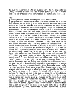 del que mi personalidad está tan ausente como la del emperador de
China), viviendo siempre con los mismos personajes, en el mismo
ambiente, azotándose siempre los flancos en pos de la misma ilusión. [...]

 166
 [Croisset] Sábado, una de la madrugada [22 de abril de 1854].
 [...] Sigo enredado con los patizambos. Mi querido hermano me ha fallado
esta semana en dos citas, y si no viene mañana, me veré forzado de
nuevo a ir a Ruán. No importa, esto avanza. Estos días he tenido mucha
dificultad en lo referente a un discurso religioso. Lo que he escrito es, en
mi conciencia, de una impiedad poco común. ¡Lo que es la diferencia de
época! Si hubiese vivido cien años antes, ¡qué declamación habría puesto!
En vez de ello, no he escrito más que una exposición pura y casi literal de
lo que debió ser. Ante todo, estamos en un siglo histórico. Así que es
preciso narrar con toda sencillez, pero narrar hasta llegar al alma. Nunca
dirán de mí lo que dicen de ti en el sublime prospecto de la Librairie
Nouvelle: «Todos sus trabajos concurren a esa meta elevada» (la
aspiración a un porvenir mejor). No, hay que cantar sólo por cantar. ¿Por
qué se mueve el Océano? ¿Cuál es la meta de la naturaleza? Pues creo
que la meta de la humanidad es exactamente la misma. Las cosas son
porque son, y no podréis alterarlas, buena gente. ¡Siempre giramos dentro
del mismo círculo, hacemos rodar siempre la misma roca! ¿No eran más
libres y más inteligentes en la época de Pericles que en la de Napoleón III?
¿Dónde has visto que yo pierda «el sentido de ciertos sentimientos que no
experimento»? Primero, te haré notar que sí los experimento. Tengo el
corazón humano, y si no quiero un hijo mío, es porque siento que lo
tendría demasiado paternal. Quiero a mi sobrinita como si fuese mi hija, y
me ocupo de ella lo bastante (activamente) como para demostrar que no
son frases. ¡Pero que me despellejen vivo antes de explotar eso en estilo!
No quiero considerar el Arte como un sumidero de pasión, como un orinal,
un poco más limpio que una simple charla, que una confidencia. ¡No, no!
La Poesía no debe ser la espuma del corazón. Esto no es serio, ni
correcto. Tu hija merece algo mejor que ser expuesta en verso bajo su
mantita, que ser llamada ángel, etc. Todo eso es literatura de romanza
más o menos bien escrita, pero que flaquea por la misma base débil.
Cuando se ha escrito La campesina y algunos poemas de tu libro Lo que
hay en el corazón de las mujeres, una ya no puede permitirse esas
fantasías ni en broma. La personalidad sentimental será lo que más tarde
hará pasar por pueril y un poco necia buena parte de la literatura
contemporánea. ¡Cuánto sentimiento, cuánto sentimiento, cuántas
 