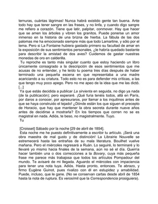 ternuras, cuántas lágrimas! Nunca habrá existido gente tan buena. Ante
todo hay que tener sangre en las frases, y no linfa, y cuando digo sangre
me refiero a corazón. Tiene que latir, palpitar, conmover. Hay que hacer
que se amen los árboles y vibren los granitos. Puede ponerse un amor
inmenso en la historia de una brizna de hierba. La fábula de las dos
palomas me ha emocionado siempre más que todo Lamartine, y sólo por el
tema. Pero si La Fontaine hubiera gastado primero su facultad de amar en
la exposición de sus sentimientos personales, ¿le habría quedado bastante
para describir la amistad de dos aves? Cuidemos de gastar nuestras
monedas de oro en calderilla.
  Tu reproche es tanto más singular cuanto que estoy haciendo un libro
únicamente consagrado a la descripción de esos sentimientos que me
acusas de no entender, y he leído tu poema tres días después de haber
terminado una pequeña escena en que representaba a una madre
acariciando a su criatura. Todo esto no es para defender mis críticas, a las
que tengo muy poco apego. Pero no me apeo de la idea que me las dictó.
[...]
 Ya que estás decidida a publicar La sirvienta en seguida, no digo ya nada
(de la publicación); pero esperaré. ¡Qué furia tenéis todos, allá en París,
por daros a conocer, por apresuraros, por llamar a los inquilinos antes de
que se haya construido el tejado! ¿Dónde están los que siguen el precepto
de Horacio, que hay que mantener la obra secreta durante nueve años
antes de decidirse a mostrarla? En los tiempos que corren no se es
magistral en nada. Adiós, te beso, no magistralmente. Tuyo.
 Tu

 [Croisset] Sábado por la noche [29 de abril de 1854].
  Esta noche me he puesto definitivamente a escribir tu artículo. ¡Será una
obra maestra de mal gusto y de distinción! La Librairie Nouvelle se
estremecerá hasta las entrañas de su mala literatura. Bouilhet vuelve
mañana. Pero el miércoles regresará a Ruán. Lo seguiré, lo terminaré y lo
llevaré yo mismo hacia finales de la semana, aún no sé el día. Querría
hacer también una o dos correcciones a la Bovary, cuya más pequeña
frase me parece más trabajosa que todos los artículos Pompadour del
mundo. Te avisaré de mi llegada. Aguardo el miércoles con impaciencia
para tener una nota tuya. Adiós. Hasta pronto, entonces. Te abrazo, y
firmo Eugène Guinot, pues rivalizo con él en estupidez y amabilidad.
Puede, incluso, que le gane. (No se conservan cartas desde abril de 1854
hasta la nota de ruptura. Es verosímil que la Correspondencia prosiguiera).
 