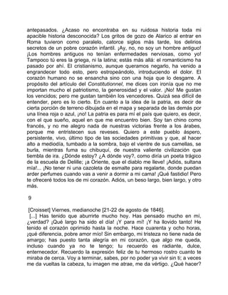 antepasados. ¿Acaso no encontraba en su ruidosa historia toda mi
apacible historia desconocida? Los gritos de gozo de Alarico al entrar en
Roma tuvieron como paralelo, catorce siglos más tarde, los delirios
secretos de un pobre corazón infantil. ¡Ay, no, no soy un hombre antiguo!
¡Los hombres antiguos no tenían enfermedades nerviosas, como yo!
Tampoco tú eres la griega, ni la latina; estás más allá: el romanticismo ha
pasado por ahí. El cristianismo, aunque queramos negarlo, ha venido a
engrandecer todo esto, pero estropeándolo, introduciendo el dolor. El
corazón humano no se ensancha sino con una hoja que lo desgarre. A
propósito del artículo del Constitutionnel, me dices con ironía que no me
importan mucho el patriotismo, la generosidad y el valor. ¡No! Me gustan
los vencidos; pero me gustan también los vencedores. Quizá sea difícil de
entender, pero es lo cierto. En cuanto a la idea de la patria, es decir de
cierta porción de terreno dibujada en el mapa y separada de las demás por
una línea roja o azul, ¡no! La patria es para mí el país que quiero, es decir,
con el que sueño, aquel en que me encuentro bien. Soy tan chino como
francés, y no me alegro nada de nuestras victorias frente a los árabes,
porque me entristecen sus reveses. Quiero a este pueblo áspero,
persistente, vivo, último tipo de las sociedades primitivas y que, al hacer
alto a mediodía, tumbado a la sombra, bajo el vientre de sus camellas, se
burla, mientras fuma su chibuquí, de nuestra valiente civilización que
tiembla de ira. ¿Dónde estoy? ¿A dónde voy?, como diría un poeta trágico
de la escuela de Delille; ¡a Oriente, que el diablo me lleve! ¡Adiós, sultana
mía!... ¡No tener ni una cazoleta de esmalte para regalarte, donde puedan
arder perfumes cuando vas a venir a dormir a mi cama! ¡Qué fastidio! Pero
te ofreceré todos los de mi corazón. Adiós, un beso largo, bien largo, y otro
más.

9

 [Croisset] Viernes, medianoche [21-22 de agosto de 1846].
  [...] Has tenido que aburrirte mucho hoy. Has pensado mucho en mí,
¿verdad? ¡Qué largo ha sido el día! ¡Y para mí! ¡Y ha llovido tanto! He
tenido el corazón oprimido hasta la noche. Hace cuarenta y ocho horas,
¡qué diferencia, pobre amor mío! Sin embargo, mi tristeza no tiene nada de
amargo; has puesto tanta alegría en mi corazón, que algo me queda,
incluso cuando ya no te tengo; tu recuerdo es radiante, dulce,
enternecedor. Recuerdo la expresión feliz de tu hermoso rostro cuanto te
miraba de cerca. Voy a terminar, sabes, por no poder ya vivir sin ti; a veces
me da vueltas la cabeza, tu imagen me atrae, me da vértigo. ¿Qué hacer?
 