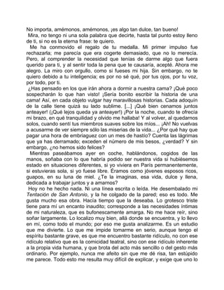 No importa, amémonos, amémonos, ¡es algo tan dulce, tan bueno!
 Mira, no tengo ni una sola palabra que decirte, hasta tal punto estoy lleno
de ti, si no es la eterna frase: te quiero.
  Me ha conmovido el regalo de tu medalla. Mi primer impulso fue
rechazarla; me parecía que era cogerte demasiado, que no lo merecía.
Pero, al comprender la necesidad que tenías de darme algo que fuera
querido para ti, y al sentir toda la pena que te causaría, acepté. Ahora me
alegro. La miro con orgullo, como si fueses mi hija. Sin embargo, no te
quiero debido a tu inteligencia; es por no sé qué, por tus ojos, por tu voz,
por todo, por ti.
 ¿Has pensado en los que irán ahora a dormir a nuestra cama? ¡Qué poco
sospecharán lo que han visto! ¡Sería bonito escribir la historia de una
cama! Así, en cada objeto vulgar hay maravillosas historias. Cada adoquín
de la calle tiene quizá su lado sublime. [...] ¡Qué bien cenamos juntos
anteayer! (¡Qué lejos queda ya anteayer!) ¡Por la noche, cuando te ofrecía
mi brazo, en qué tranquilidad y olvido me hallaba! Y al volver, al quedarnos
solos, cuando sentí tus miembros suaves sobre los míos... ¡Ah! No vuelvas
a acusarme de ver siempre sólo las miserias de la vida... ¿Por qué hay que
pagar una hora de embriaguez con un mes de hastío? Cuenta las lágrimas
que ya has derramado; exceden el número de mis besos, ¿verdad? Y sin
embargo, ¿no hemos sido felices?
  Mientras paseábamos ayer en coche, hablándonos, cogidos de las
manos, soñaba con lo que habría podido ser nuestra vida si hubiésemos
estado en situaciones diferentes, si yo viviera en París permanentemente,
si estuvieras sola, si yo fuese libre. Éramos como jóvenes esposos ricos,
guapos, en su luna de miel. ¿Te la imaginas, esa vida, dulce y llena,
dedicada a trabajar juntos y a amarnos?
 Hoy no he hecho nada. Ni una línea escrita o leída. He desembalado mi
Tentación de San Antonio, y la he colgado de la pared; eso es todo. Me
gusta mucho esa obra. Hacía tiempo que la deseaba. Lo grotesco triste
tiene para mí un encanto inaudito; corresponde a las necesidades íntimas
de mi naturaleza, que es bufonescamente amarga. No me hace reír, sino
soñar largamente. Lo localizo muy bien, allá donde se encuentra, y lo llevo
en mí, como todo el mundo; por eso me gusta analizarme. Es un estudio
que me divierte. Lo que me impide tomarme en serio, aunque tengo el
espíritu bastante grave, es que me encuentro bastante ridículo, no con ese
ridículo relativo que es la comicidad teatral, sino con ese ridículo inherente
a la propia vida humana, y que brota del acto más sencillo o del gesto más
ordinario. Por ejemplo, nunca me afeito sin que me dé risa, tan estúpido
me parece. Todo esto me resulta muy difícil de explicar, y exige que uno lo
 