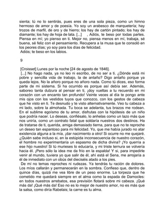 sienta; tú no lo sentirás, pues eres de una sola pieza, como un himno
hermoso de amor y de poesía. Yo soy un arabesco de marquetería; hay
trozos de marfil, de oro y de hierro; los hay de cartón pintado; los hay de
diamante; los hay de hoja de lata. [...] , Adiós, te beso por todas partes.
Piensa en mí; yo pienso en ti. Mejor no, piensa menos en mí, trabaja, sé
buena, sé feliz con el pensamiento. Recupera a la musa que te consoló en
los peores días; yo soy para los días de felicidad.
 Adiós; te beso en los labios.

9

 [Croisset] Lunes por la noche [24 de agosto de 1846].
 [...] No hago nada, ya no leo ni escribo, de no ser a ti. ¿Dónde está mi
pobre y sencilla vida de trabajo, la de antaño? Digo antaño porque ya
queda lejos. No la añoro porque no añoro nada. Como tú dices, eso forma
parte de mi sistema. Si ha ocurrido es porque así debía ser. Además,
saboreo tanta dulzura al pensar en ti, ¡doy vueltas a tu recuerdo en mi
corazón con un encanto tan profundo! Veinte veces al día te pongo ante
mis ojos con los vestidos tuyos que conozco, con los gestos de cabeza
que he visto en ti. Te desnudo y te visto alternativamente. Veo tu cabeza a
mi lado, sobre la almohada. Tu boca se adelanta, tus brazos me rodean.
En el sublime egoísmo de tu amor, disfrutas con la hipótesis de un niño
que podría nacer. Lo deseas, confiésalo, lo anhelas como un lazo más que
nos uniría, como un contrato fatal que soldaría nuestros dos destinos. Ha
de tratarse de ti, querida, amiga demasiado tierna, para que no te reproche
un deseo tan espantoso para mi felicidad. Yo, que me había jurado no atar
existencia alguna a la mía, ¡dar nacimiento a otro! Si ocurre no me quejaré.
¿Quién sabe incluso si, en la estúpida inconsecuencia de nuestro corazón,
el hombre no experimentaría un espasmo de dicha divina? ¡Yo querría a
ese hijo nuestro! Si tú murieses lo educaría, y mi triste ternura se volvería
hacia él. ¡Pero sólo la idea me da frío en la espalda! Y si, para impedirle
venir al mundo, tuviera yo que salir de él, ahí está el Sena, me arrojaría a
él de inmediato con un obús del dieciséis atado a los pies.
 De mí no temas reproches ni rudezas. Ya tendrás tu ración de dolores.
Los míos callarán y permanecerán en la sombra. Confieso que, dentro de
quince días, quizá me vea libre de un peso enorme. La torpeza que he
cometido me quedará siempre en el alma como la espada de Damocles:
en todos nuestros arrebatos, esa previsión flotará sobre mi cabeza. ¡Qué
más da! ¡Qué más da! Eso no es lo mejor de nuestro amor, no es más que
la salsa, como diría Rabelais; la carne es tu alma.
 