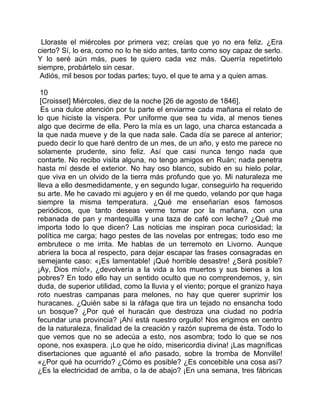 Lloraste el miércoles por primera vez; creías que yo no era feliz. ¿Era
cierto? Sí, lo era, como no lo he sido antes, tanto como soy capaz de serlo.
Y lo seré aún más, pues te quiero cada vez más. Querría repetírtelo
siempre, probártelo sin cesar.
 Adiós, mil besos por todas partes; tuyo, el que te ama y a quien amas.

 10
 [Croisset] Miércoles, diez de la noche [26 de agosto de 1846].
  Es una dulce atención por tu parte el enviarme cada mañana el relato de
lo que hiciste la víspera. Por uniforme que sea tu vida, al menos tienes
algo que decirme de ella. Pero la mía es un lago, una charca estancada a
la que nada mueve y de la que nada sale. Cada día se parece al anterior;
puedo decir lo que haré dentro de un mes, de un año, y esto me parece no
solamente prudente, sino feliz. Así que casi nunca tengo nada que
contarte. No recibo visita alguna, no tengo amigos en Ruán; nada penetra
hasta mí desde el exterior. No hay oso blanco, subido en su hielo polar,
que viva en un olvido de la tierra más profundo que yo. Mi naturaleza me
lleva a ello desmedidamente, y en segundo lugar, conseguirlo ha requerido
su arte. Me he cavado mi agujero y en él me quedo, velando por que haga
siempre la misma temperatura. ¿Qué me enseñarían esos famosos
periódicos, que tanto deseas verme tomar por la mañana, con una
rebanada de pan y mantequilla y una taza de café con leche? ¿Qué me
importa todo lo que dicen? Las noticias me inspiran poca curiosidad; la
política me carga; hago pestes de las novelas por entregas; todo eso me
embrutece o me irrita. Me hablas de un terremoto en Livorno. Aunque
abriera la boca al respecto, para dejar escapar las frases consagradas en
semejante caso: «¡Es lamentable! ¡Qué horrible desastre! ¿Será posible?
¡Ay, Dios mío!», ¿devolvería a la vida a los muertos y sus bienes a los
pobres? En todo ello hay un sentido oculto que no comprendemos, y, sin
duda, de superior utilidad, como la lluvia y el viento; porque el granizo haya
roto nuestras campanas para melones, no hay que querer suprimir los
huracanes. ¿Quién sabe si la ráfaga que tira un tejado no ensancha todo
un bosque? ¿Por qué el huracán que destroza una ciudad no podría
fecundar una provincia? ¡Ahí está nuestro orgullo! Nos erigimos en centro
de la naturaleza, finalidad de la creación y razón suprema de ésta. Todo lo
que vemos que no se adecúa a esto, nos asombra; todo lo que se nos
opone, nos exaspera. ¡Lo que he oído, misericordia divina! ¡Las magníficas
disertaciones que aguanté el año pasado, sobre la tromba de Monville!
«¿Por qué ha ocurrido? ¿Cómo es posible? ¿Es concebible una cosa así?
¿Es la electricidad de arriba, o la de abajo? ¡En una semana, tres fábricas
 